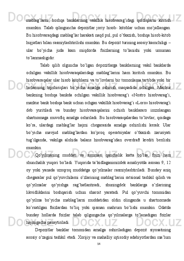 mablag’larni,   boshqa   banklarning   vakillik   hisobvarag’idagi   qoldiqlarni   kiritish
mumkin.   Talab   qilinguncha   depozitlar   joriy   hisob-   kitoblar   uchun   mo’jallangan.
Bu hisobvaraqdagi mablag’lar harakati naqd pul, pul o’tkazish, boshqa hisob-kitob
hujjatlari bilan rasmiylashtirilishi mumkin. Bu depozit turining asosiy kamchiligi –
ular   bo’yicha   juda   kam   miqdorda   foizlarning   to’lanishi   yoki   umuman
to’lanmasligidir. 
    Talab   qilib   olguncha   bo’lgan   depozitlarga   banklarning   vakil   banklarda
ochilgan   vakillik   hisobvaraqalaridagi   mablag’larini   ham   kiritish   mumkin.   Bu
hisobvaraqalar ular hisob kitoblarni va to’lovlarni bir tomonlama tartibda yoki bir
birlarining   topshiriqlari   bo’yicha   amalga   oshirish   maqsadida   ochilgan.   Mazkur
bankning   boshqa   bankda   ochilgan   vakillik   hisobvarag’i   «Nostro   hisobvarag’i,
mazkur bank boshqa bank uchun ochgan vakillik hisobvarag’i «Loro» hisobvarag’i
deb   yuritiladi   va   bunday   hisobvaraqalarini   ochish   banklararo   imzolangan
shartnomaga   muvofiq   amalga   oshiriladi.   Bu   hisobvaraqalardan   to’lovlar,   qoidaga
ko’ra,   ulardagi   mablag’lar   hajmi   chegarasida   amalga   oshirilishi   kerak.   Ular
bo’yicha   mavjud   mablag’lardan   ko’proq   operatsiyalar   o’tkazish   zaruriyati
tug’ilganda,   vakilga   alohida   balans   hisobvarag’idan   overdraft   krediti   berilishi
mumkin.
Qo’yilmaning   muddati   va   summasi   qanchalik   katta   bo’lsa,   foizi   ham
shunchalik   yuqori   bo’ladi.   Yuqorida   ta’kidlaganimizdek   amaliyotda   asosan   9,   12
oy   yoki   yanada   uzoqroq   muddatga   qo’yilmalar   rasmiylashtiriladi.   Bunday   aniq
chegaralar   pul   qo’yuvchilarni   o’zlarining   mablag’larini   ratsional   tashkil   qilish   va
qo’yilmalar   qo’yishga   rag’batlantiradi,   shuningdek   banklarga   o’zlarining
likvidliklarini   boshqarish   uchun   sharoit   yaratadi.   Pul   qo’yuvchi   tomonidan
qo’yilma   bo’yicha   mablag’larni   muddatidan   oldin   olinganda   u   shartnomada
ko’rsatilgan   foizlardan   to’liq   yoki   qisman   mahrum   bo’lishi   mumkin.   Odatda
bunday   hollarda   foizlar   talab   qilgungacha   qo’yilmalarga   to’lanadigan   foizlar
hajmigacha pasaytiriladi.
Depozitlar   banklar   tomonidan   amalga   oshiriladigan   depozit   siyosatining
asosiy o’zagini tashkil etadi. Xorijiy va mahalliy iqtisodiy adabiyotlardan ma’lum
14 