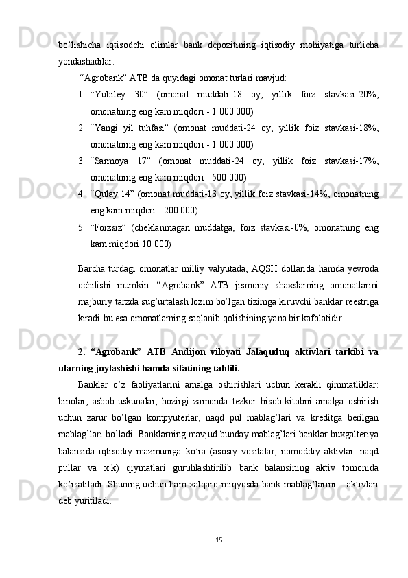 bo’lishicha   iqtisodchi   olimlar   bank   depozitining   iqtisodiy   mohiyatiga   turlicha
yondashadilar.
 “Agrobank” ATB da quyidagi omonat turlari mavjud:
1. “Yubiley   30”   (omonat   muddati-18   oy,   yillik   foiz   stavkasi-20%,
omonatning eng kam miqdori - 1   000   000)
2. “Yangi   yil   tuhfasi”   (omonat   muddati-24   oy,   yillik   foiz   stavkasi-18%,
omonatning eng kam miqdori - 1   000   000)
3. “Sarmoya   17”   (omonat   muddati-24   oy,   yillik   foiz   stavkasi-17%,
omonatning eng kam miqdori - 500   000)
4. “Qulay 14” (omonat muddati-13 oy, yillik foiz stavkasi-14%, omonatning
eng kam miqdori - 200   000)
5. “Foizsiz”   (cheklanmagan   muddatga,   foiz   stavkasi-0%,   omonatning   eng
kam miqdori 10   000)
Barcha   turdagi   omonatlar   milliy   valyutada,   AQSH   dollarida   hamda   yevroda
ochilishi   mumkin.   “Agrobank”   ATB   jismoniy   shaxslarning   omonatlarini
majburiy tarzda sug’urtalash lozim bo’lgan tizimga kiruvchi banklar reestriga
kiradi-bu esa omonatlarning saqlanib qolishining yana bir kafolatidir.
2.   “Agrobank”   ATB   Andijon   viloyati   Jalaquduq   aktivlari   tarkibi   va
ularning joylashishi hamda sifatining tahlili.
Banklar   o’z   faoliyatlarini   amalga   oshirishlari   uchun   kerakli   qimmatliklar:
binolar,   asbob-uskunalar,   hozirgi   zamonda   tezkor   hisob-kitobni   amalga   oshirish
uchun   zarur   bo’lgan   kompyuterlar,   naqd   pul   mablag’lari   va   kreditga   berilgan
mablag’lari bo’ladi. Banklarning mavjud bunday mablag’lari banklar buxgalteriya
balansida   iqtisodiy   mazmuniga   ko’ra   (asosiy   vositalar,   nomoddiy   aktivlar.   naqd
pullar   va   x.k)   qiymatlari   guruhlashtirilib   bank   balansining   aktiv   tomonida
ko’rsatiladi. Shuning uchun ham xalqaro miqyosda bank mablag’larini – aktivlari
deb yuritiladi.
15 