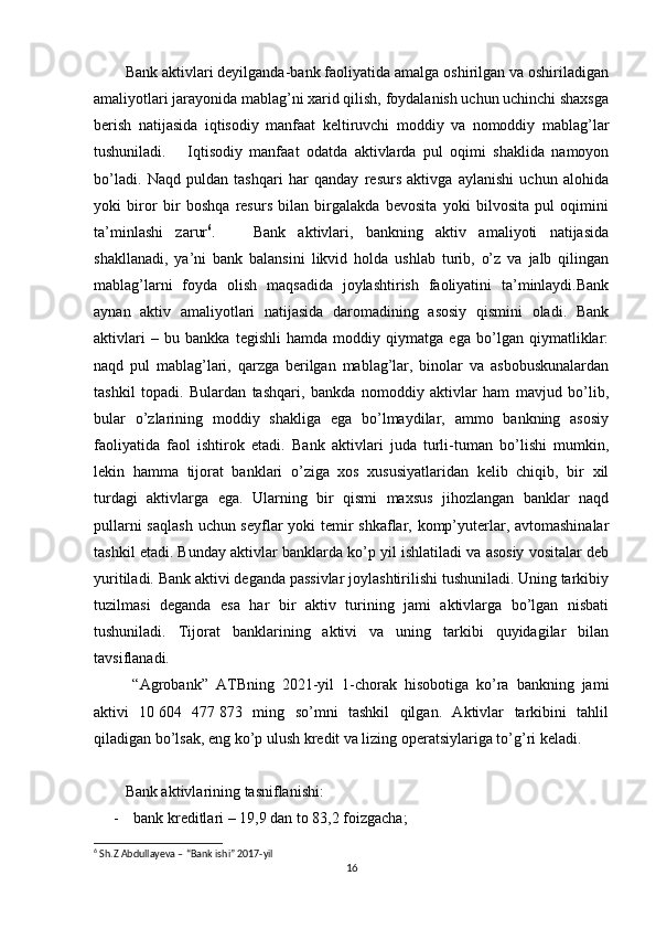 Bank aktivlari deyilganda-bank faoliyatida amalga oshirilgan va oshiriladigan
amaliyotlari jarayonida mablag’ni xarid qilish, foydalanish uchun uchinchi shaxsga
berish   natijasida   iqtisodiy   manfaat   keltiruvchi   moddiy   va   nomoddiy   mablag’lar
tushuniladi.       Iqtisodiy   manfaat   odatda   aktivlarda   pul   oqimi   shaklida   namoyon
bo’ladi.   Naqd   puldan   tashqari   har   qanday   resurs   aktivga   aylanishi   uchun   alohida
yoki   biror   bir   boshqa   resurs   bilan   birgalakda   bevosita   yoki   bilvosita   pul   oqimini
ta’minlashi   zarur 6
.       Bank   aktivlari,   bankning   aktiv   amaliyoti   natijasida
shakllanadi,   ya’ni   bank   balansini   likvid   holda   ushlab   turib,   o’z   va   jalb   qilingan
mablag’larni   foyda   olish   maqsadida   joylashtirish   faoliyatini   ta’minlaydi.Bank
aynan   aktiv   amaliyotlari   natijasida   daromadining   asosiy   qismini   oladi.   Bank
aktivlari   –   bu   bankka   tegishli   hamda   moddiy   qiymatga   ega   bo’lgan   qiymatliklar:
naqd   pul   mablag’lari,   qarzga   berilgan   mablag’lar,   binolar   va   asbobuskunalardan
tashkil   topadi.   Bulardan   tashqari,   bankda   nomoddiy   aktivlar   ham   mavjud   bo’lib,
bular   o’zlarining   moddiy   shakliga   ega   bo’lmaydilar,   ammo   bankning   asosiy
faoliyatida   faol   ishtirok   etadi.   Bank   aktivlari   juda   turli-tuman   bo’lishi   mumkin,
lekin   hamma   tijorat   banklari   o’ziga   xos   xususiyatlaridan   kelib   chiqib,   bir   xil
turdagi   aktivlarga   ega.   Ularning   bir   qismi   maxsus   jihozlangan   banklar   naqd
pullarni  saqlash  uchun seyflar yoki temir  shkaflar, komp’yuterlar, avtomashinalar
tashkil etadi. Bunday aktivlar banklarda ko’p yil ishlatiladi va asosiy vositalar deb
yuritiladi. Bank aktivi deganda passivlar joylashtirilishi tushuniladi. Uning tarkibiy
tuzilmasi   deganda   esa   har   bir   aktiv   turining   jami   aktivlarga   bo’lgan   nisbati
tushuniladi.   Tijorat   banklarining   aktivi   va   uning   tarkibi   quyidagilar   bilan
tavsiflanadi.
  “Agrobank”   ATBning   2021-yil   1-chorak   hisobotiga   ko’ra   bankning   jami
aktivi   10   604   477   873   ming   so’mni   tashkil   qilgan.   Aktivlar   tarkibini   tahlil
qiladigan bo’lsak, eng ko’p ulush kredit va lizing operatsiylariga to’g’ri keladi.
Bank aktivlarining tasniflanishi:
- bank kreditlari – 19,9 dan to 83,2 foizgacha;
6
 Sh.Z Abdullayeva – “Bank ishi” 2017-yil
16 