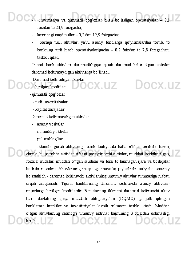 -   investitsiya   va   qimmatli   qog’ozlar   bilan   bo’ladigan   operatsiyalar   –   2,1
foizdan to 23,9 foizgacha; 
- kassadagi naqd pullar – 0,2 dan 12,9 foizgacha; 
-   boshqa   turli   aktivlar,   ya’ni   asosiy   fondlarga   qo’yilmalardan   tortib,   to
bankning   turli   hisob   operatsiyalarigacha   –   0.2   foizdan   to   7,8   foizgachani
tashkil qiladi.
Tijorat   bank   aktivlari   daromadliligiga   qarab   daromad   keltiradigan   aktivlar
daromad keltirmaydigan aktivlarga bo’linadi.
  Daromad keltiradigan aktivlar:
 - berilgan kreditlar;                   
   - qimmatli qog’ozlar
 - turli investitsiyalar
 - kapital xarajatlar  
Daromad keltirmaydigan aktivlar:
- asosiy vositalar
- nomoddiy aktivlar
- pul mablag’lari             
  Ikkinchi   guruh   aktivlariga   bank   faoliyatida   katta   e’tibor   berilishi   lozim,
chunki  bu guruhda  aktivlar  sifatini  pasaytiruvchi  aktivlar, muddati  kechiktirilgan,
foizsiz   ssudalar,   muddati   o’tgan   ssudalar   va   foizi   to’lanmagan   ijara   va   boshqalar
bo’lishi   mumkin.   Aktivlarning   maqsadga   muvofiq   joylashishi   bo’yicha   umumiy
ko’rsatkich - daromad keltiruvchi aktivlarning umumiy aktivlar summasiga nisbati
orqali   aniqlanadi.   Tijorat   banklarining   daromad   keltiruvchi   asosiy   aktivlari-
mijozlarga   berilgan   kreditlardir.   Banklarning   ikkinchi   daromad   keltiruvchi   aktiv
turi   –davlatning   qisqa   muddatli   obligatsiyalari   (DQMO)   ga   jalb   qilingan
banklararo   kreditlar   va   investitsiyalar   kichik   salmoqni   tashkil   etadi.   Muddati
o’tgan   aktivlarning   salmog’i   umumiy   aktivlar   hajmining   3   foizidan   oshmasligi
kerak. 
17 
