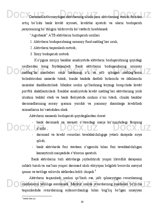 Daromad keltirmaydigan aktivlarning ulushi jami aktivlarning etmish foizidan
ortiq   bo’lishi   bank   kredit   siyosati,   kreditlar   ajratish   va   ularni   boshqarish
jarayonining bo’shligini bildiruvchi ko’rsatkich hisoblanadi.
 “Agrobank” ATB aktivlarini boshqarish usullari:
 1. Aktivlarni boshqarishning umumiy fond mablag’lari usuli;
 2. Aktivlarni taqsimlash metodi;
 3. Ilmiy boshqarish metodi.
        Ko’pgina   xorijiy   banklar   amaliyotida   aktivlarni   boshqarishning   quyidagi
usullaridan   keng   foydalaniladi:   Bank   aktivlarini   boshqarishning   umumiy
mablag’lar   manbalari   usuli   bankning   o’z   va   jalb   qilingan   mablag’larini
birlashtirishni   nazarda   tutadi,   bunda   bankda   dastlab   birlamchi   va   ikkilamchi
zaxiralar   shakllantiriladi.   Mazkur   usulni   qo’llashning   keyingi   bosqichida   kredit
portfeli   shakllantiriladi.   Banklar   amaliyotida   kredit   mablag’lari   aktivlarning   yirik
ulushini   tashkil   etadi   va   bank   faoliyatida   muhim   o’rin   tutadi,   chunki   banklar
daromadlarining   asosiy   qismini   yuridik   va   jismoniy   shaxslarga   kreditlash
xizmatlarini ko’rsatishdan oladi.
Aktivlarni samarali boshqarish quyidagilardan iborat:
- bank   daromadi   va   xarajati   o’rtasidagi   marja   ko’rinishidagi   farqning
o’sishi ;
- daromad   va   kredit   resurslari   tavakkalchiligiga   yetarli   darajada   rioya
qilish; 
- bank   aktivlarda   foiz   stavkasi   o’zgarishi   bilan   foiz   tavakkalchiligini
kamaytirish maqsadida e’tiborini qaratish. 
  Bank   aktivlarini   turli   aktivlarga   joylashtirish   yuqori   likvidlik   darajasini
ushlab turish va ma’lum yuqori daromad olish ehtiyojini belgilab beruvchi mavjud
qonun va tartibga soluvchi aktlardan kelib chiqadi. 7
Aktivlarni   taqsimlash   usulini   qo’llash   esa,   jalb   qilinayotgan   resurslarning
manbalarini   tahliliga  asoslanadi.   Mazkur  usulda   resurslarning  manbalari   bo’yicha
taqsimlashda   resurslarning   aylanuvchanligi   bilan   bog’liq   bo’lgan   muayyan
7
 www.lex.uz
18 