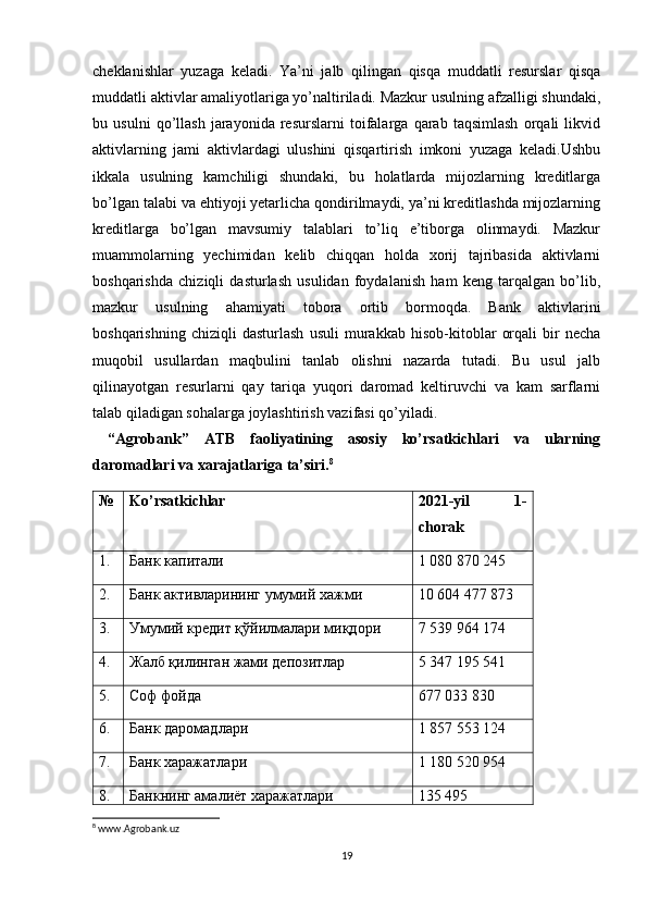 cheklanishlar   yuzaga   keladi.   Ya’ni   jalb   qilingan   qisqa   muddatli   resurslar   qisqa
muddatli aktivlar amaliyotlariga yo’naltiriladi. Mazkur usulning afzalligi shundaki,
bu   usulni   qo’llash   jarayonida   resurslarni   toifalarga   qarab   taqsimlash   orqali   likvid
aktivlarning   jami   aktivlardagi   ulushini   qisqartirish   imkoni   yuzaga   keladi.Ushbu
ikkala   usulning   kamchiligi   shundaki,   bu   holatlarda   mijozlarning   kreditlarga
bo’lgan talabi va ehtiyoji yetarlicha qondirilmaydi, ya’ni kreditlashda mijozlarning
kreditlarga   bo’lgan   mavsumiy   talablari   to’liq   e’tiborga   olinmaydi.   Mazkur
muammolarning   yechimidan   kelib   chiqqan   holda   xorij   tajribasida   aktivlarni
boshqarishda   chiziqli   dasturlash   usulidan   foydalanish   ham   keng   tarqalgan   bo’lib,
mazkur   usulning   ahamiyati   tobora   ortib   bormoqda.   Bank   aktivlarini
boshqarishning   chiziqli   dasturlash   usuli   murakkab   hisob-kitoblar   orqali   bir   necha
muqobil   usullardan   maqbulini   tanlab   olishni   nazarda   tutadi.   Bu   usul   jalb
qilinayotgan   resurlarni   qay   tariqa   yuqori   daromad   keltiruvchi   va   kam   sarflarni
talab qiladigan sohalarga joylashtirish vazifasi qo’yiladi.
  “Agrobank”   ATB   faoliyatining   asosiy   ko’rsatkichlari   va   ularning
daromadlari va xarajatlariga ta’siri. 8
№ Ko’rsatkichlar 2021-yil   1-
chorak
1. Банк капитали 1   080   870 245
2. Банк активларининг умумий хажми 10   604 477   873
3. Умумий кредит қўйилмалари миқдори 7   539   964 174
4. Жалб қилинган жами депозитлар 5   347   195 541
5. Соф фойда 677   033 830
6. Банк даромадлари 1   857   553 124
7. Банк харажатлари 1   180   520 954
8. Банкнинг амалиёт харажатлари 135 495
8
 www.Agrobank.uz
19 