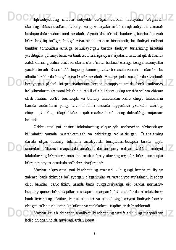 Iqtisodiyotning   muhim   subyekti   bo’lgan   banklar   faoliyatini   o’rganish,
ularning ishlash usullari, funksiya  va operatsiyalarini  bilish iqtisodiyotni  samarali
boshqarishda   muhim   omil   sanaladi.   Aynan   shu   o’rinda  bankning   barcha   faoliyati
bilan   bog’liq   bo’lgan   buxgalteriya   hisobi   muhim   hisoblanib,   bu   faoliyat   nafaqat
banklar   tomonidan   amalga   oshirilayotgan   barcha   faoliyat   turlarining   hisobini
yuritibgina qolmay, bank va bank xodimlariga operatsiyalarni nazorat qilish hamda
xatoliklarning oldini olish va ularni o’z o’rnida bartaraf etishga keng imkoniyatlar
yaratib beradi. Shu sababli bugungi kunning dolzarb masala va sohalaridan biri bu
albatta banklarda buxgalteriya hisobi sanaladi. Hozirgi jadal sur’atlarda rivojlanib
borayotgan   global   integratsiyalashuv   hamda   taraqqiyot   asrida   bank   moliyaviy
ko’nikmalar mukammal bilish, uni tahlil qila bilish va uning asosida xulosa chiqara
olish   muhim   bo’lib   bormoqda   va   bunday   talablardan   kelib   chiqib   talabalarni
hamda   xodimlarni   yangi   davr   talablari   asosida   tayyorlash   yetakchi   vazifaga
chiqmoqda.   Yuqoridagi   fikrlar   orqali   mazkur   hisobotning   dolzarbligi   mujassam
bo’ladi.
Ushbu   amaliyot   dasturi   talabalarning   o’quv   yili   mobaynida   o’zlashtirgan
bilimlarini   yanada   mustahkamlash   va   oshirishga   yo’naltirilgan.   Talabalarning
darsda   olgan   nazariy   bilimlari   amaliyotda   bosqichma-bosqich   tarzda   qayta
sinovdan   o’tkazish   maqsadida   amaliyot   dasturi   joriy   etilgan.   Ushbu   amaliyot
talabalarning bilimlarini mustahkamlab qolmay ularning mijozlar bilan, boshliqlar
bilan qanday muomalada bo’lishni rivojlantirdi.  
Mazkur   o’quv-amaliyoti   hisobotining   maqsadi   -   bugungi   kunda   milliy   va
xalqaro   bank   tizimida   bo’layotgan   o’zgarishlar   va   taraqqiyot   sur’atlarini   hisobga
olib,   banklar,   bank   tizimi   hamda   bank   buxgalteriyasiga   oid   barcha   normativ-
huquqiy qonunchilik hujjatlarini chuqur o’rgangan holda talabalarda mamlakatimiz
bank   tizimining   a’zolari,   tijorat   banklari   va   bank   buxgalteriyasi   faoliyati   haqida
olingan to’liq tushuncha, ko’nikma va malakalarni taqdim etish hisoblanadi. 
Mazkur   ishlab   chiqarish   amaliyoti   hisobotining   vazifalari   uning   maqsadidan
kelib chiqqan holda quyidagilardan iborat:
3 