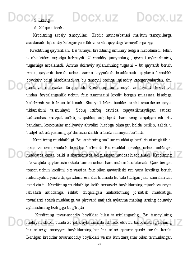  5. Lizing. 
 6. Xalqaro kredit.
Kreditning   asosiy   tamoyillari:   Kredit   munosabatlari   ma`lum   tamoyillarga
asoslanadi. Iqtisodiy kategoriya sifatida kredit quyidagi tamoyillarga ega: 
   Kreditning qaytarilishi. Bu tamoyil kreditning umumiy belgisi hisoblanadi, lekin
u   o`zo`zidan   vujudga   kelmaydi.   U   moddiy   jarayonlarga,   qiymat   aylanishining
tugashiga   asoslanadi.   Ammo   doiraviy   aylanishning   tugashi   –   bu   qaytarib   berish
emas,   qaytarib   berish   uchun   zamin   tayyorlash   hisoblanadi.   qaytarib   berishlik
obyektiv   belgi   hisoblanadi   va   bu   tamoyil   boshqa   iqtisodiy   kategoriyalardan,   shu
jumladan   moliyadan   farq   qiladi.   Kreditning   bu   tamoyili   amaliyotda   kredit   va
undan   foydalanganlik   uchun   foiz   summasini   kredit   bergan   muassasa   hisobiga
ko`chirish   yo`li   bilan   to`lanadi.   Shu   yo`l   bilan   banklar   kredit   resurslarini   qayta
tiklanishini   ta`minlaydi.   Sobiq   ittifoq   davrida   «qaytarilmaydigan   ssuda»
tushunchasi   mavjud   bo`lib,   u   qishloq   xo`jaligida   ham   keng   tarqalgan   edi.   Bu
banklarni   korxonalar   moliyaviy   ahvolini   hisobga   olmagan   holda   berilib,   aslida   u
budjet subsidiyasining qo`shimcha shakli sifatida namoyon bo`ladi.  
Kreditning muddatliligi. Bu kreditning ma`lum muddatga berilishini anglatib, u
qisqa   va   uzoq   mudatli   kreditga   bo`linadi.   Bu   muddat   qarzdor   uchun   xohlagan
muddatda emas, balki u shartnomada belgilangan muddat hisoblanadi. Kreditning
o`z vaqtida qaytarilishi ikkala tomon uchun ham muhim hisoblanadi. Qarz bergan
tomon   uchun   kreditni   o`z   vaqtida   foiz   bilan   qaytarilishi   uni   yana   kreditga   berish
imkoniyatini yaratadi, qarzdorni esa shartnomada ko`zda tutilgan jazo choralaridan
ozod etadi.  Kreditning muddatliligi kelib tushuvchi boyliklarning tejamli va qayta
ishlatish   muddatiga,   ishlab   chiqarilgan   mahsulotning   jo`natish   muddatiga,
tovarlarni sotish muddatiga va pirovard natijada aylanma mablag`larning doiraviy
aylanishining tezligiga bog`liqdir.
  Kreditning   tovar-moddiy   boyliklar   bilan   ta`minlanganligi.   Bu   tamoyilning
mohiyati shuki, bunda xo`jalik aylanmasida ishtirok etuvchi bank mablag`larining
bir   so`miga   muayyan   boyliklarning   har   bir   so’mi   qarama-qarshi   turishi   kerak.
Berilgan kreditlar tovarmoddiy boyliklari va ma`lum xarajatlar bilan ta`minlangan
21 