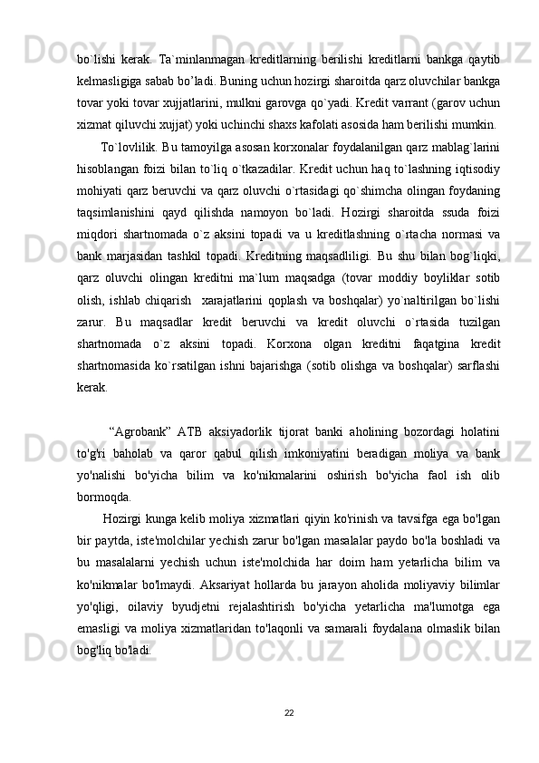 bo`lishi   kerak.   Ta`minlanmagan   kreditlarning   berilishi   kreditlarni   bankga   qaytib
kelmasligiga sabab bo’ladi. Buning uchun hozirgi sharoitda qarz oluvchilar bankga
tovar yoki tovar xujjatlarini, mulkni garovga qo`yadi. Kredit varrant (garov uchun
xizmat qiluvchi xujjat) yoki uchinchi shaxs kafolati asosida ham berilishi mumkin. 
  To`lovlilik. Bu tamoyilga asosan korxonalar foydalanilgan qarz mablag`larini
hisoblangan foizi  bilan to`liq o`tkazadilar. Kredit uchun haq to`lashning iqtisodiy
mohiyati qarz beruvchi va qarz oluvchi o`rtasidagi qo`shimcha olingan foydaning
taqsimlanishini   qayd   qilishda   namoyon   bo`ladi.   Hozirgi   sharoitda   ssuda   foizi
miqdori   shartnomada   o`z   aksini   topadi   va   u   kreditlashning   o`rtacha   normasi   va
bank   marjasidan   tashkil   topadi.   Kreditning   maqsadliligi.   Bu   shu   bilan   bog`liqki,
qarz   oluvchi   olingan   kreditni   ma`lum   maqsadga   (tovar   moddiy   boyliklar   sotib
olish,   ishlab   chiqarish     xarajatlarini   qoplash   va   boshqalar)   yo`naltirilgan   bo`lishi
zarur.   Bu   maqsadlar   kredit   beruvchi   va   kredit   oluvchi   o`rtasida   tuzilgan
shartnomada   o`z   aksini   topadi.   Korxona   olgan   kreditni   faqatgina   kredit
shartnomasida   ko`rsatilgan   ishni   bajarishga   (sotib   olishga   va   boshqalar)   sarflashi
kerak. 
  “Agrobank”   ATB   aksiyadorlik   tijorat   banki   aholining   bozordagi   holatini
to'g'ri   baholab   va   qaror   qabul   qilish   imkoniyatini   beradigan   moliya   va   bank
yo'nalishi   bo'yicha   bilim   va   ko'nikmalarini   oshirish   bo'yicha   faol   ish   olib
bormoqda.
Hozirgi kunga kelib moliya xizmatlari qiyin ko'rinish va tavsifga ega bo'lgan
bir  paytda, iste'molchilar yechish zarur  bo'lgan masalalar  paydo bo'la boshladi  va
bu   masalalarni   yechish   uchun   iste'molchida   har   doim   ham   yetarlicha   bilim   va
ko'nikmalar   bo'lmaydi.   Aksariyat   hollarda   bu   jarayon   aholida   moliyaviy   bilimlar
yo'qligi,   oilaviy   byudjetni   rejalashtirish   bo'yicha   yetarlicha   ma'lumotga   ega
emasligi   va   moliya   xizmatlaridan   to'laqonli   va   samarali   foydalana   olmaslik   bilan
bog'liq bo'ladi.
22 