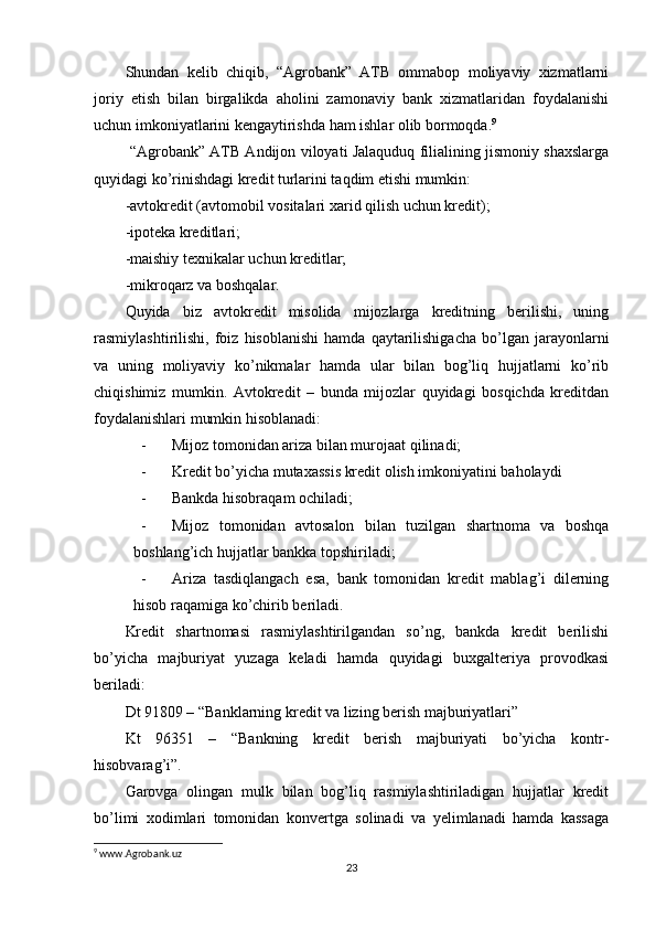 Shundan   kelib   chiqib,   “Agrobank”   ATB   ommabop   moliyaviy   xizmatlarni
joriy   etish   bilan   birgalikda   aholini   zamonaviy   bank   xizmatlaridan   foydalanishi
uchun imkoniyatlarini kengaytirishda ham ishlar olib bormoqda. 9
 “Agrobank” ATB Andijon viloyati Jalaquduq filialining jismoniy shaxslarga
quyidagi ko’rinishdagi kredit turlarini taqdim etishi mumkin:
-avtokredit (avtomobil vositalari xarid qilish uchun kredit);
-ipoteka kreditlari;
-maishiy texnikalar uchun kreditlar;
-mikroqarz va boshqalar. 
Quyida   biz   avtokredit   misolida   mijozlarga   kreditning   berilishi,   uning
rasmiylashtirilishi,   foiz   hisoblanishi   hamda   qaytarilishigacha   bo’lgan   jarayonlarni
va   uning   moliyaviy   ko’nikmalar   hamda   ular   bilan   bog’liq   hujjatlarni   ko’rib
chiqishimiz   mumkin.   Avtokredit   –   bunda   mijozlar   quyidagi   bosqichda   kreditdan
foydalanishlari mumkin hisoblanadi:
- Mijoz tomonidan ariza bilan murojaat qilinadi;
- Kredit bo’yicha mutaxassis kredit olish imkoniyatini baholaydi
- Bankda hisobraqam ochiladi;
- Mijoz   tomonidan   avtosalon   bilan   tuzilgan   shartnoma   va   boshqa
boshlang’ich hujjatlar bankka topshiriladi;
- Ariza   tasdiqlangach   esa,   bank   tomonidan   kredit   mablag’i   dilerning
hisob raqamiga ko’chirib beriladi.
Kredit   shartnomasi   rasmiylashtirilgandan   so’ng,   bankda   kredit   berilishi
bo’yicha   majburiyat   yuzaga   keladi   hamda   quyidagi   buxgalteriya   provodkasi
beriladi:
Dt 91809 – “Banklarning kredit va lizing berish majburiyatlari”
Kt   96351   –   “Bankning   kredit   berish   majburiyati   bo’yicha   kontr-
hisobvarag’i”.
Garovga   olingan   mulk   bilan   bog’liq   rasmiylashtiriladigan   hujjatlar   kredit
bo’limi   xodimlari   tomonidan   konvertga   solinadi   va   yelimlanadi   hamda   kassaga
9
 www.Agrobank.uz
23 