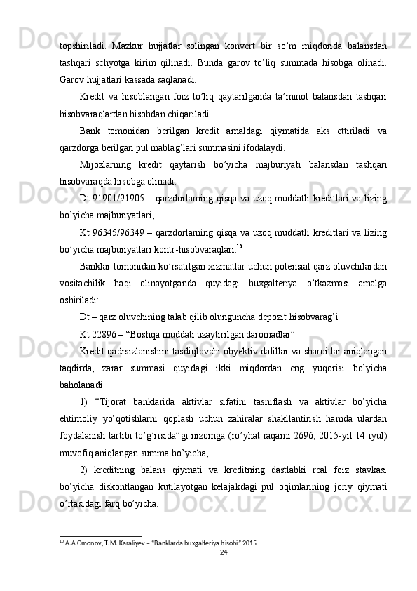 topshiriladi.   Mazkur   hujjatlar   solingan   konvert   bir   so’m   miqdorida   balansdan
tashqari   schyotga   kirim   qilinadi.   Bunda   garov   to’liq   summada   hisobga   olinadi.
Garov hujjatlari kassada saqlanadi.
Kredit   va   hisoblangan   foiz   to’liq   qaytarilganda   ta’minot   balansdan   tashqari
hisobvaraqlardan hisobdan chiqariladi.
Bank   tomonidan   berilgan   kredit   amaldagi   qiymatida   aks   ettiriladi   va
qarzdorga berilgan pul mablag’lari summasini ifodalaydi.
Mijozlarning   kredit   qaytarish   bo’yicha   majburiyati   balansdan   tashqari
hisobvaraqda hisobga olinadi:
Dt 91901/91905 – qarzdorlarning qisqa va uzoq muddatli kreditlari va lizing
bo’yicha majburiyatlari;
Kt 96345/96349 – qarzdorlarning qisqa va uzoq muddatli kreditlari va lizing
bo’yicha majburiyatlari kontr-hisobvaraqlari. 10
Banklar tomonidan ko’rsatilgan xizmatlar uchun potensial qarz oluvchilardan
vositachilik   haqi   olinayotganda   quyidagi   buxgalteriya   o’tkazmasi   amalga
oshiriladi:
Dt – qarz oluvchining talab qilib olunguncha depozit hisobvarag’i
Kt 22896 – “Boshqa muddati uzaytirilgan daromadlar”
Kredit qadrsizlanishini tasdiqlovchi obyektiv dalillar va sharoitlar aniqlangan
taqdirda,   zarar   summasi   quyidagi   ikki   miqdordan   eng   yuqorisi   bo’yicha
baholanadi:
1)   “Tijorat   banklarida   aktivlar   sifatini   tasniflash   va   aktivlar   bo’yicha
ehtimoliy   yo’qotishlarni   qoplash   uchun   zahiralar   shakllantirish   hamda   ulardan
foydalanish tartibi to’g’risida”gi nizomga (ro’yhat raqami 2696, 2015-yil 14 iyul)
muvofiq aniqlangan summa bo’yicha;
2)   kreditning   balans   qiymati   va   kreditning   dastlabki   real   foiz   stavkasi
bo’yicha   diskontlangan   kutilayotgan   kelajakdagi   pul   oqimlarining   joriy   qiymati
o’rtasidagi farq bo’yicha.
10
 A.A Omonov, T.M. Karaliyev – “Banklarda buxgalteriya hisobi” 2015
24 
