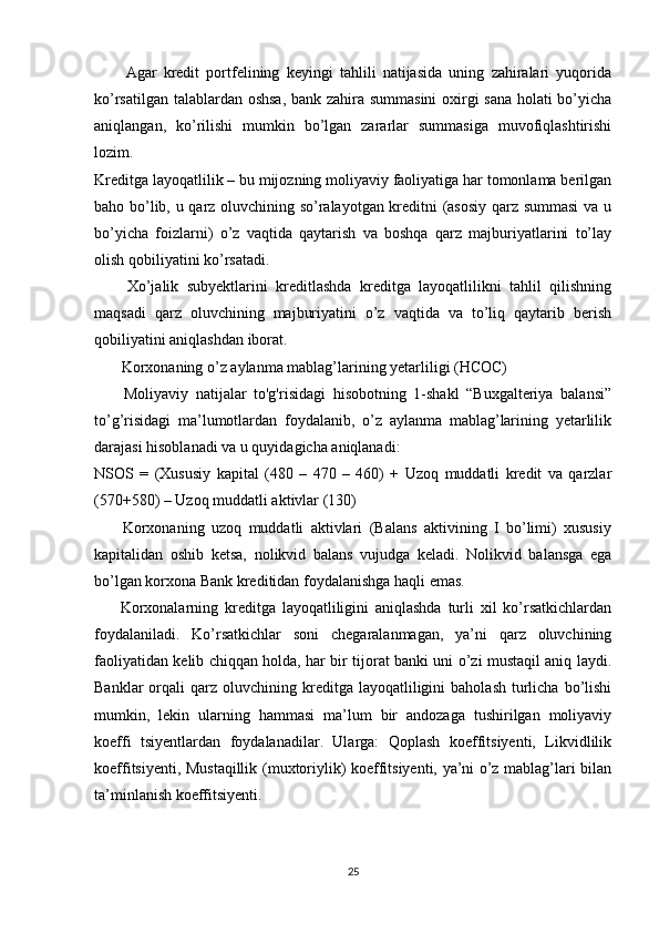 Agar   kredit   portfelining   keyingi   tahlili   natijasida   uning   zahiralari   yuqorida
ko’rsatilgan talablardan oshsa, bank zahira summasini  oxirgi sana holati bo’yicha
aniqlangan,   ko’rilishi   mumkin   bo’lgan   zararlar   summasiga   muvofiqlashtirishi
lozim. 
Kreditga layoqatlilik – bu mijozning moliyaviy faoliyatiga har tomonlama berilgan
baho bo’lib, u qarz oluvchining so’ralayotgan kreditni (asosiy qarz summasi  va u
bo’yicha   foizlarni)   o’z   vaqtida   qaytarish   va   boshqa   qarz   majburiyatlarini   to’lay
olish qobiliyatini ko’rsatadi.
        Xo’jalik   subyektlarini   kreditlashda   kreditga   layoqatlilikni   tahlil   qilishning
maqsadi   qarz   oluvchining   majburiyatini   o’z   vaqtida   va   to’liq   qaytarib   berish
qobiliyatini aniqlashdan iborat.
       Korxonaning o’z aylanma mablag’larining yetarliligi (НСОС)
        Moliyaviy   natijalar   to'g'risidagi   hisobotning   1-shakl   “Buxgalteriya   balansi”
to’g’risidagi   ma’lumotlardan   foydalanib,   o’z   aylanma   mablag’larining   yetarlilik
darajasi hisoblanadi va u quyidagicha aniqlanadi:
NSOS   =   (Xususiy   kapital   (480   –   470   –   460)   +   Uzoq   muddatli   kredit   va   qarzlar
(570+580) – Uzoq muddatli aktivlar (130)
        Korxonaning   uzoq   muddatli   aktivlari   (Balans   aktivining   I   bo’limi)   xususiy
kapitalidan   oshib   ketsa,   nolikvid   balans   vujudga   keladi.   Nolikvid   balansga   ega
bo’lgan korxona Bank kreditidan foydalanishga haqli emas.
        Korxonalarning   kreditga   layoqatliligini   aniqlashda   turli   xil   ko’rsatkichlardan
foydalaniladi.   Ko’rsatkichlar   soni   chegaralanmagan,   ya’ni   qarz   oluvchining
faoliyatidan kelib chiqqan holda, har bir tijorat banki uni o’zi mustaqil aniq laydi.
Banklar  orqali   qarz   oluvchining  kreditga  layoqatliligini   baholash   turlicha  bo’lishi
mumkin,   lekin   ularning   hammasi   ma’lum   bir   andozaga   tushirilgan   moliyaviy
koeffi   tsiyentlardan   foydalanadilar.   Ularga:   Qoplash   koeffitsiyenti,   Likvidlilik
koeffitsiyenti, Mustaqillik (muxtoriylik) koeffitsiyenti, ya’ni o’z mablag’lari bilan
ta’minlanish koeffitsiyenti.
25 