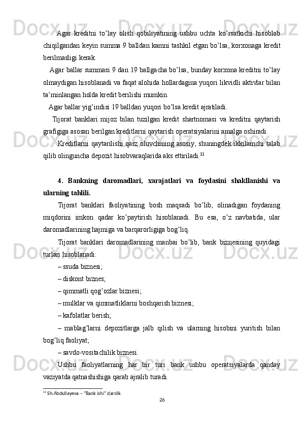         Agar   kreditni   to’lay   olish   qobiliyatining   ushbu   uchta   ko’rsatkichi   hisoblab
chiqilgandan keyin summa 9 balldan kamni tashkil etgan bo’lsa, korxonaga kredit
berilmasligi kerak.
     Agar ballar summasi 9 dan 19 ballgacha bo’lsa, bunday korxona kreditni to’lay
olmaydigan hisoblanadi va faqat alohida hollardagina yuqori likvidli aktivlar bilan
ta’minlangan holda kredit berilishi mumkin.
   Agar ballar yig’indisi 19 balldan yuqori bo’lsa kredit ajratiladi.
      Tijorat   banklari   mijoz   bilan   tuzilgan   kredit   shartnomasi   va   kreditni   qaytarish
grafigiga asosan berilgan kreditlarni qaytarish operatsiyalarini amalga oshiradi.
Kreditlarni  qaytarilishi  qarz oluvchining asosiy, shuningdek ikkilamchi  talab
qilib olinguncha depozit hisobvaraqlarida aks ettiriladi. 11
4.   Bankning   daromadlari,   xarajatlari   va   foydasini   shakllanishi   va
ularning tahlili. 
Tijorat   banklari   faoliyatining   bosh   maqsadi   bo lib,   olinadigan   foydaningʼ
miqdorini   imkon   qadar   ko paytirish   hisoblanadi.   Bu   esa,   o z   navbatida,   ular	
ʼ ʼ
daromadlarining hajmiga va barqarorligiga bog liq.	
ʼ
Tijorat   banklari   daromadlarining   manbai   bo lib,   bank   biznesining   quyidagi	
ʼ
turlari hisoblanadi:
– ssuda biznesi;
– diskont biznes;
– qimmatli qog ozlar biznesi;	
ʼ
– mulklar va qimmatliklarni boshqarish biznesi;
– kafolatlar berish;
–   mablag larni   depozitlarga   jalb   qilish   va   ularning   hisobini   yuritish   bilan	
ʼ
bog liq faoliyat;	
ʼ
– savdo-vositachilik biznesi.
Ushbu   faoliyatlarning   har   bir   turi   bank   ushbu   operatsiyalarda   qanday
vaziyatda qatnashishiga qarab ajralib turadi. 
11
 Sh.Abdullayeva – “Bank ishi” darslik.
26 