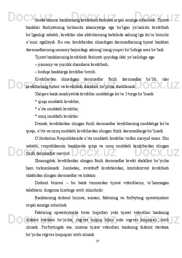 Ssuda biznesi banklarning kreditlash faoliyati orqali amalga oshiriladi. Tijorat
banklari   faoliyatining   birlamchi   ahamiyatga   ega   bo lgan   yo nalishi   kreditlashʼ ʼ
bo lganligi sababli, kreditlar ular aktivlarining tarkibida salmog iga ko ra birinchi	
ʼ ʼ ʼ
o rinni   egallaydi.   Bu   esa,   kreditlardan   olinadigan   daromadlarning   tijorat   banklari
ʼ
daromadlarining umumiy hajmidagi salmog ining yuqori bo lishiga asos bo ladi.	
ʼ ʼ ʼ
Tijorat banklarining kreditlash faoliyati quyidagi ikki yo nalishga ega:	
ʼ
– jismoniy va yuridik shaxslarni kreditlash;  
– boshqa banklarga kreditlar berish.
Kreditlardan   olinadigan   daromadlar   foizli   daromadlar   bo lib,   ular	
ʼ
kreditlarning turlari va kreditlash shakllari bo yicha shakllanadi.	
ʼ
Xalqaro bank amaliyotida kreditlar muddatiga ko ra 3 turga bo linadi:	
ʼ ʼ
* qisqa muddatli kreditlar;
* o rta muddatli kreditlar;	
ʼ
* uzoq muddatli kreditlar
Demak, kreditlardan olingan foizli daromadlar kreditlarning muddatiga ko ra	
ʼ
qisqa, o rta va uzoq muddatli kreditlardan olingan foizli daromadlarga bo linadi.	
ʼ ʼ
O zbekiston Respublikasida o rta muddatli kreditlar toifasi mavjud emas. Shu
ʼ ʼ
sababli,   respublikamiz   banklarida   qisqa   va   uzoq   muddatli   kreditlardan   olingan
foizli daromadlar mavjud.
Shuningdek,   kreditlardan   olingan   foizli   daromadlar   kredit   shakllari   bo yicha	
ʼ
ham   turkumlanadi.   Jumladan,   overdraft   kreditlaridan,   kontokorrent   kreditlash
shaklidan olingan daromadlar va hokazo.
Diskont   biznesi   –   bu   bank   tomonidan   tijorat   veksellarini,   to lanmagan	
ʼ
talablarni chegirma hisobiga sotib olinishidir.
Banklarning   diskont   biznesi,   asosan,   faktoring   va   forfeyting   operatsiyalari
orqali amalga oshiriladi.
Faktoring   operatsiyasida   tovar   hujjatlari   yoki   tijorat   veksellari   bankning
diskont   stavkasi   bo yicha,   regress   huquqi   bilan   yoki   regress   huquqisiz,   sotib	
ʼ
olinadi.   Forfeytingda   esa,   uzatma   tijorat   veksellari   bankning   diskont   stavkasi
bo yicha regress huquqisiz sotib olinadi.	
ʼ
27 
