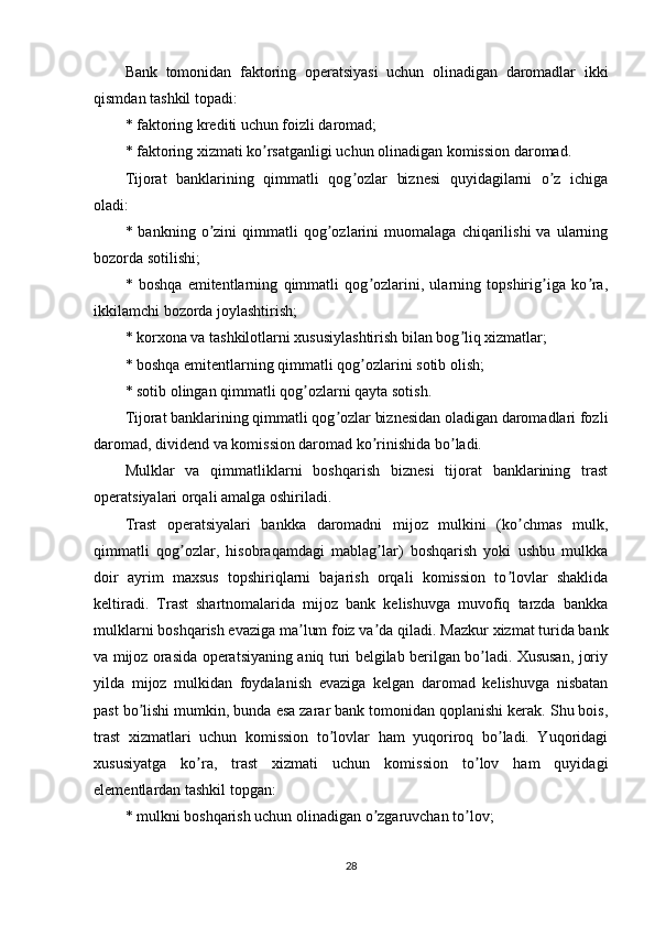 Bank   tomonidan   faktoring   operatsiyasi   uchun   olinadigan   daromadlar   ikki
qismdan tashkil topadi:
* faktoring krediti uchun foizli daromad;
* faktoring xizmati ko rsatganligi uchun olinadigan komission daromad.ʼ
Tijorat   banklarining   qimmatli   qog ozlar   biznesi   quyidagilarni   o z   ichiga	
ʼ ʼ
oladi:
*  bankning   o zini   qimmatli   qog ozlarini   muomalaga   chiqarilishi   va   ularning	
ʼ ʼ
bozorda sotilishi;
*   boshqa   emitentlarning   qimmatli   qog ozlarini,   ularning   topshirig iga   ko ra,	
ʼ ʼ ʼ
ikkilamchi bozorda joylashtirish;
* korxona va tashkilotlarni xususiylashtirish bilan bog liq xizmatlar;	
ʼ
* boshqa emitentlarning qimmatli qog ozlarini sotib olish;	
ʼ
* sotib olingan qimmatli qog ozlarni qayta sotish.	
ʼ
Tijorat banklarining qimmatli qog ozlar biznesidan oladigan daromadlari fozli	
ʼ
daromad, dividend va komission daromad ko rinishida bo ladi.	
ʼ ʼ
Mulklar   va   qimmatliklarni   boshqarish   biznesi   tijorat   banklarining   trast
operatsiyalari orqali amalga oshiriladi.
Trast   operatsiyalari   bankka   daromadni   mijoz   mulkini   (ko chmas   mulk,	
ʼ
qimmatli   qog ozlar,   hisobraqamdagi   mablag lar)   boshqarish   yoki   ushbu   mulkka	
ʼ ʼ
doir   ayrim   maxsus   topshiriqlarni   bajarish   orqali   komission   to lovlar   shaklida	
ʼ
keltiradi.   Trast   shartnomalarida   mijoz   bank   kelishuvga   muvofiq   tarzda   bankka
mulklarni boshqarish evaziga ma lum foiz va da qiladi. 	
ʼ ʼ Mazkur xizmat turida bank
va mijoz orasida operatsiyaning aniq turi belgilab berilgan bo ladi. Xususan, joriy	
ʼ
yilda   mijoz   mulkidan   foydalanish   evaziga   kelgan   daromad   kelishuvga   nisbatan
past bo lishi mumkin, bunda esa zarar bank tomonidan qoplanishi kerak. Shu bois,	
ʼ
trast   xizmatlari   uchun   komission   to lovlar   ham   yuqoriroq   bo ladi.   Yuqoridagi	
ʼ ʼ
xususiyatga   ko ra,   trast   xizmati   uchun   komission   to lov   ham   quyidagi	
ʼ ʼ
elementlardan tashkil topgan:
* mulkni boshqarish uchun olinadigan o zgaruvchan to lov;	
ʼ ʼ
28 