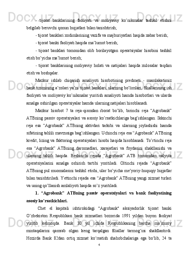 -   tijorat   banklarining   faoliyati   va   moliyaviy   ko’nikmalar   tashkil   etishni
belgilab beruvchi qonun hujjatlari bilan tanishtirish;
- tijorat banklari xodimlarining vazifa va majburiyatlari haqida xabar berish;
- tijorat banki faoliyati haqida ma’lumot berish;
-   tijorat   banklari   tomonidan   olib   borilayotgan   operatsiyalar   hisobini   tashkil
etish bo’yicha ma’lumot berish;
-   tijorat   banklarining   moliyaviy   holati   va   natijalari   haqida   xulosalar   taqdim
etish va boshqalar.
Mazkur   ishlab   chiqarish   amaliyoti   hisobotining   predmeti   -   mamlakatimiz
bank tizimining a’zolari ya’ni tijorat banklari, ularning bo’limlari, filiallarining ish
faoliyati va moliyaviy ko’nikmalar yuritish amaliyoti hamda hisobotlari va ularda
amalga oshirilgan operatsiyalar hamda ularning natijalari hisoblanadi.
Mazkur   hisobot   7   ta   reja-qismdan   iborat   bo’lib,   birinchi   reja   “Agrobank”
ATBning passiv operatsiyalari va asosiy ko’rsatkichlariga bag’ishlangan. Ikkinchi
reja   esa   “Agrobank”   ATBning   aktivlari   tarkibi   va   ularning   joylashishi   hamda
sifatining tahlili mavzusiga bag’ishlangan. Uchinchi reja esa “Agrobank” ATBning
kredit, lizing va faktoring operatsiyalari hisobi haqida hisoblanadi. To’rtinchi reja
esa   “Agrobank”   ATBning   daromadlari,   xarajatlari   va   foydasini   shakllanishi   va
ularning   tahlili   haqida.   Beshinchi   rejada   “Agrobank”   ATB   tomonidan   valyuta
operatsiyalarini   amalga   oshirish   tartibi   yoritiladi.   Oltinchi   rejada   “Agrobank”
ATBning pul muomalasini tashkil etishi, ular bo’yicha me’yoriy-huquqiy hujjatlar
bilan tanishtiriladi. Yettinchi rejada esa “Agrobank” ATBning yangi xizmat turlari
va uning qo’llanish amlaliyoti haqida so’z yuritiladi.
1.   “Agrobank”   ATBning   passiv   operatsiyalari   va   bank   faoliyatining
asosiy ko’rsatkichlari.
Chet   el   kapitali   ishtirokidagi   "Agrobank"   aksiyadorlik   tijorat   banki
O’zbekiston   Respublikasi   bank   xizmatlari   bozorida   1991   yildan   buyon   faoliyat
yuritib   kelmoqda.   Bank   30   yil   ichida   Respublikaning   barcha   ma’muriy
mintaqalarini   qamrab   olgan   keng   tarqalgan   filiallar   tarmog ini   shakllantirdi.ʻ
Hozirda   Bank   82dan   ortiq   xizmat   ko rsatish   shahobchalariga   ega   bo lib,   24   ta	
ʻ ʻ
4 