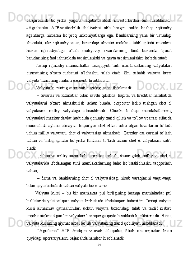 barqarorlilik   bo’yicha   yagona   raqobatbardosh   investorlardan   biri   hisoblanadi.
« Agrobank »   ATBvositachilik   faoliyatini   olib   borgan   holda   boshqa   iqtisodiy
agentlarga   nisbatan   ko’proq   imkoniyatlarga   ega.   Banklarning   yana   bir   ustunligi
shundaki,   ular   iqtisodiy   xatar,   bozordagi   ahvolni   malakali   tahlil   qilishi   mumkin.
Bozor   iqtisodiyotiga   o’tish   moliyaviy   resurslarning   fond   bozorida   tijorat
banklarining faol ishtirokida taqsimlanishi va qayta taqsimlanishini ko’zda tutadi.
Tashqi   iqtisodiy   munosabatlar   taraqqiyoti   turli   mamlakatlarning   valyutalari
qiymatining   o’zaro   nisbatini   o’lchashni   talab   etadi.   Shu   sababli   valyuta   kursi
valyuta tizimining muhim elementi hisoblanadi.
 Valyuta kursining zaruriyati quyidagilarda ifodalanadi:
  –   tovarlar   va   xizmatlar   bilan   savdo   qilishda,   kapital   va   kreditlar   harakatida
valyutalarni   o’zaro   almashtirish   uchun   bunda,   eksporter   kelib   tushgan   chet   el
valyutasini   milliy   valyutaga   almashtiradi.   Chunki   boshqa   mamlakatlarning
valyutalari mazkur davlat hududida qonuniy xarid qilish va to’lov vositasi sifatida
muomalada   aylana   olmaydi.   Importyor   chet   eldan   sotib   olgan   tovarlarini   to’lash
uchun milliy  valyutani  chet   el  valyutasiga   almashadi.  Qarzdor  esa  qarzini   to’lash
uchun   va   tashqi   qarzlar   bo’yicha   foizlarni   to’lash   uchun   chet   el   valyutasini   sotib
oladi;
  – jahon va milliy bozor baholarini taqqoslash, shuningdek, milliy va chet el
valyutalarida   ifodalangan   turli   mamlakatlarning   baho   ko’rsatkichlarini   taqqoslash
uchun;
  –   firma   va   banklarning   chet   el   valyutasidagi   hisob   varaqlarini   vaqti-vaqti
bilan qayta baholash uchun valyuta kursi zarur. 
Valyuta   kursi   –   bu   bir   mamlakat   pul   birligining   boshqa   mamlakatlar   pul
birliklarida yoki xalqaro valyuta birliklarda ifodalangan bahosidir. Tashqi  valyuta
kursi   almashuv   qatnashchilari   uchun   valyuta   bozoridagi   talab   va   taklif   nisbati
orqali aniqlanadigan bir valyutani boshqasiga qayta hisoblash koefitsientidir. Biroq
valyuta kursining qiymat asosi bo’lib valyutaning xarid qobiliyati hisoblanadi.
  “Agrobank”   ATB   Andijon   viloyati   Jalaquduq   filiali   o’z   mijozlari   bilan
quyidagi operatsiyalarni bajarishda hamkor hisoblanadi:
34 