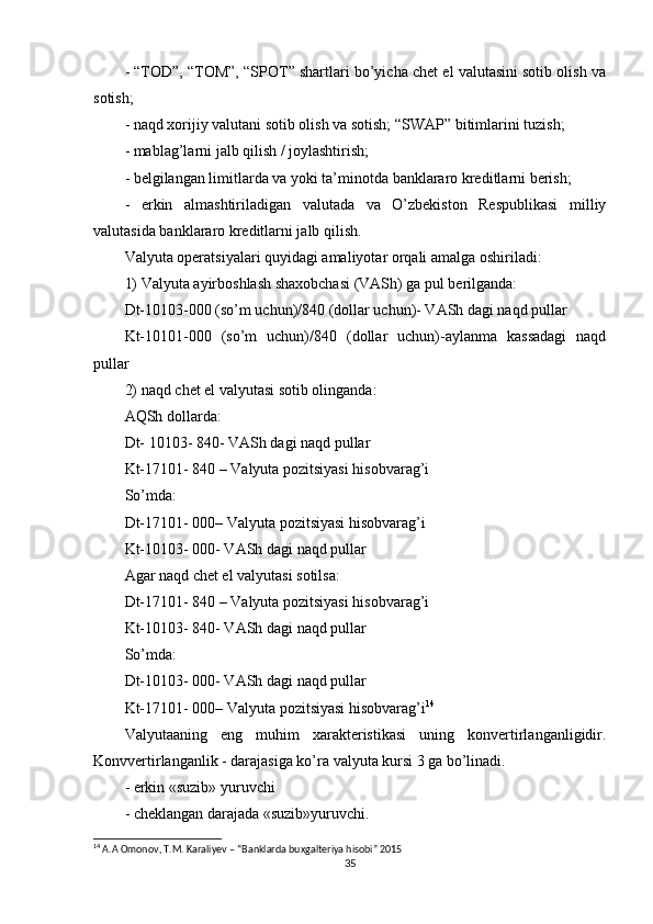 - “TOD”, “TOM”, “SPOT” shartlari bo’yicha chet el valutasini sotib olish va
sotish;
- naqd xorijiy valutani sotib olish va sotish; “SWAP” bitimlarini tuzish;
- mablag’larni jalb qilish / joylashtirish;
- belgilangan limitlarda va yoki ta’minotda banklararo kreditlarni berish;
-   erkin   almashtiriladigan   valutada   va   O’zbekiston   Respublikasi   milliy
valutasida banklararo kreditlarni jalb qilish.
Valyuta operatsiyalari quyidagi amaliyotar orqali amalga oshiriladi:
1) Valyuta ayirboshlash shaxobchasi (VASh) ga pul berilganda:
Dt-10103-000 (so’m uchun)/840 (dollar uchun)- VASh dagi naqd pullar
Kt-10101-000   (so’m   uchun)/840   (dollar   uchun)-aylanma   kassadagi   naqd
pullar
2) naqd chet el valyutasi sotib olinganda:
AQSh dollarda:
Dt- 10103- 840- VASh dagi naqd pullar
Kt-17101- 840 – Valyuta pozitsiyasi hisobvarag’i
So’mda:
Dt-17101- 000– Valyuta pozitsiyasi hisobvarag’i
Kt-10103- 000- VASh dagi naqd pullar
Agar naqd chet el valyutasi sotilsa:
Dt-17101- 840 – Valyuta pozitsiyasi hisobvarag’i
Kt-10103- 840- VASh dagi naqd pullar
So’mda:
Dt-10103- 000- VASh dagi naqd pullar
Kt-17101- 000– Valyuta pozitsiyasi hisobvarag’i 14
Valyutaaning   eng   muhim   xarakteristikasi   uning   konvertirlanganligidir.
Konvvertirlanganlik - darajasiga ko’ra valyuta kursi 3 ga bo’linadi.
- erkin «suzib» yuruvchi
- cheklangan darajada «suzib»yuruvchi.
14
 A.A Omonov, T.M. Karaliyev – “Banklarda buxgalteriya hisobi” 2015
35 
