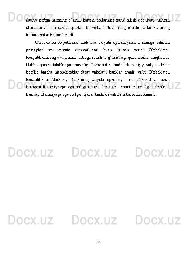 davriy   neftga   narxning   o’sishi,   hattoki   dollarning   xarid   qilish   qobiliyati   tushgan
sharoitlarda   ham   davlat   qarzlari   bo’yicha   to’lovlarning   o’sishi   dollar   kursining
ko’tarilishiga imkon beradi. 
O’zbekiston   Republikasi   hududida   valyuta   operatsiyalarini   amalga   oshirish
prinsiplari   va   valyuta   qimmatliklari   bilan   ishlash   tartibi   O’zbekiston
Respublikasining «Valyutani tartibga solish to’g’risida»gi qonuni bilan aniqlanadi.
Ushbu   qonun   talablariga   muvofiq   O’zbekiston   hududida   xorijiy   valyuta   bilan
bog’liq   barcha   hisob-kitoblar   faqat   vakolatli   banklar   orqali,   ya’ni   O’zbekiston
Respublikasi   Markaziy   Bankining   valyuta   operatsiyalarini   o’tkazishga   ruxsat
beruvchi   litsenziyasiga   ega   bo’lgan   tijorat   banklari   tomonidan   amalga   oshiriladi.
Bunday litsenziyaga ega bo’lgan tijorat banklari vakolatli bank hisoblanadi.
     
37 