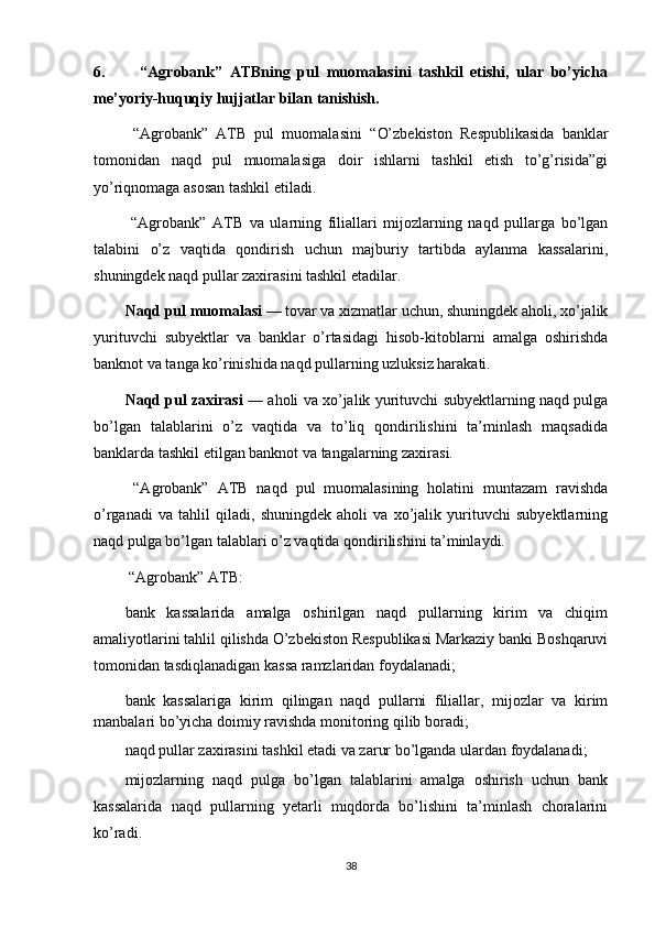 6.   “Agrobank”   ATBning   pul   muomalasini   tashkil   etishi,   ular   bo’yicha
me’yoriy-huquqiy hujjatlar bilan tanishish.
  “Agrobank”   ATB   pul   muomalasini   “ O’zbekiston   Respublikasida   banklar
tomonidan   naqd   pul   muomalasiga   doir   ishlarni   tashkil   etish   to’g’risida”gi
yo’riqnomaga asosan tashkil etiladi.
  “Agrobank”   ATB   va   ularning   filiallari   mijozlarning   naqd   pullarga   bo’lgan
talabini   o’z   vaqtida   qondirish   uchun   majburiy   tartibda   aylanma   kassalarini,
shuningdek naqd pullar zaxirasini tashkil etadilar.
Naqd pul muomalasi  — tovar va xizmatlar uchun, shuningdek aholi, xo’jalik
yurituvchi   subyektlar   va   banklar   o’rtasidagi   hisob-kitoblarni   amalga   oshirishda
banknot va tanga ko’rinishida naqd pullarning uzluksiz harakati.
Naqd pul zaxirasi  — aholi va xo’jalik yurituvchi subyektlarning naqd pulga
bo’lgan   talablarini   o’z   vaqtida   va   to’liq   qondirilishini   ta’minlash   maqsadida
banklarda tashkil etilgan banknot va tangalarning zaxirasi.
  “Agrobank”   ATB   naqd   pul   muomalasining   holatini   muntazam   ravishda
o’rganadi   va   tahlil   qiladi,   shuningdek   aholi   va   xo’jalik   yurituvchi   subyektlarning
naqd pulga bo’lgan talablari o’z vaqtida qondirilishini ta’minlaydi.
 “Agrobank” ATB:  
bank   kassalarida   amalga   oshirilgan   naqd   pullarning   kirim   va   chiqim
amaliyotlarini tahlil qilishda O’zbekiston Respublikasi Markaziy banki Boshqaruvi
tomonidan tasdiqlanadigan kassa ramzlaridan foydalanadi;
bank   kassalariga   kirim   qilingan   naqd   pullarni   filiallar,   mijozlar   va   kirim
manbalari bo’yicha doimiy ravishda monitoring qilib boradi;
naqd pullar zaxirasini tashkil etadi va zarur bo’lganda ulardan foydalanadi;
mijozlarning   naqd   pulga   bo’lgan   talablarini   amalga   oshirish   uchun   bank
kassalarida   naqd   pullarning   yetarli   miqdorda   bo’lishini   ta’minlash   choralarini
ko’radi.
38 