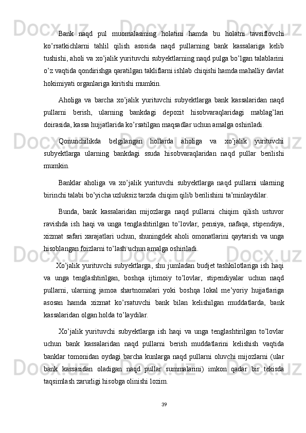 Bank   naqd   pul   muomalasining   holatini   hamda   bu   holatni   tavsiflovchi
ko’rsatkichlarni   tahlil   qilish   asosida   naqd   pullarning   bank   kassalariga   kelib
tushishi, aholi va xo’jalik yurituvchi subyektlarning naqd pulga bo’lgan talablarini
o’z vaqtida qondirishga qaratilgan takliflarni ishlab chiqishi hamda mahalliy davlat
hokimiyati organlariga kiritishi mumkin.
Aholiga   va   barcha   xo’jalik   yurituvchi   subyektlarga   bank   kassalaridan   naqd
pullarni   berish,   ularning   bankdagi   depozit   hisobvaraqlaridagi   mablag’lari
doirasida, kassa hujjatlarida ko’rsatilgan maqsadlar uchun amalga oshiriladi.
Qonunchilikda   belgilangan   hollarda   aholiga   va   xo’jalik   yurituvchi
subyektlarga   ularning   bankdagi   ssuda   hisobvaraqlaridan   naqd   pullar   berilishi
mumkin.
Banklar   aholiga   va   xo’jalik   yurituvchi   subyektlarga   naqd   pullarni   ularning
birinchi talabi bo’yicha uzluksiz tarzda chiqim qilib berilishini ta’minlaydilar.
Bunda,   bank   kassalaridan   mijozlarga   naqd   pullarni   chiqim   qilish   ustuvor
ravishda   ish   haqi   va   unga   tenglashtirilgan   to’lovlar,   pensiya,   nafaqa,   stipendiya,
xizmat   safari   xarajatlari   uchun,   shuningdek   aholi   omonatlarini   qaytarish   va   unga
hisoblangan foizlarni to’lash uchun amalga oshiriladi.
         Xo’jalik yurituvchi subyektlarga, shu jumladan budjet tashkilotlariga ish haqi
va   unga   tenglashtirilgan,   boshqa   ijtimoiy   to’lovlar,   stipendiyalar   uchun   naqd
pullarni,   ularning   jamoa   shartnomalari   yoki   boshqa   lokal   me’yoriy   hujjatlariga
asosan   hamda   xizmat   ko’rsatuvchi   bank   bilan   kelishilgan   muddatlarda,   bank
kassalaridan olgan holda to’laydilar.
          Xo’jalik   yurituvchi   subyektlarga   ish   haqi   va   unga   tenglashtirilgan   to’lovlar
uchun   bank   kassalaridan   naqd   pullarni   berish   muddatlarini   kelishish   vaqtida
banklar  tomonidan  oydagi  barcha  kunlarga  naqd  pullarni   oluvchi  mijozlarni  (ular
bank   kassasidan   oladigan   naqd   pullar   summalarini)   imkon   qadar   bir   tekisda
taqsimlash zarurligi hisobga olinishi lozim.
39 