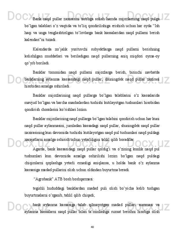 Bank   naqd   pullar   zaxirasini   tartibga   solish   hamda   mijozlarning   naqd   pulga
bo’lgan talablari o’z vaqtida va to’liq qondirilishiga erishish uchun har oyda “Ish
haqi   va   unga   tenglashtirilgan   to’lovlarga   bank   kassalaridan   naqd   pullarni   berish
kalendari”ni tuzadi.
Kalendarda   xo’jalik   yurituvchi   subyektlarga   naqd   pullarni   berishning
kelishilgan   muddatlari   va   beriladigan   naqd   pullarning   aniq   miqdori   oyma-oy
qo’yib boriladi.
Banklar   tomonidan   naqd   pullarni   mijozlarga   berish,   birinchi   navbatda
banklarning   aylanma   kassasidagi   naqd   pullar,   shuningdek   naqd   pullar   zaxirasi
hisobidan amalga oshiriladi.
Banklar   mijozlarining   naqd   pullarga   bo’lgan   talablarini   o’z   kassalarida
mavjud bo’lgan va barcha manbalardan tushishi kutilayotgan tushumlari hisobidan
qondirish choralarini ko’rishlari lozim.
Banklar mijozlarining naqd pullarga bo’lgan talabini qondirish uchun har kuni
naqd pullar aylanmasini, jumladan kassadagi  naqd pullar, shuningdek naqd pullar
zaxirasining kun davomida tushishi kutilayotgan naqd pul tushumlari naqd puldagi
xarajatlarni amalga oshirish uchun yetarliligini tahlil qilib boradilar.
Agarda,   bank   kassasidagi   naqd   pullar   qoldig’i   va   o’zining   kunlik   naqd   pul
tushumlari   kun   davomida   amalga   oshirilishi   lozim   bo’lgan   naqd   puldagi
chiqimlarni   qoplashga   yetarli   emasligi   aniqlansa,   u   holda   bank   o’z   aylanma
kassasiga madad pullarini olish uchun oldindan buyurtma beradi.
 “Agrobank” ATB bosh boshqarmasi :
tegishli   hududdagi   banklardan   madad   puli   olish   bo’yicha   kelib   tushgan
buyurtmalarni o’rganib, tahlil qilib chiqadi;
bank   aylanma   kassasiga   talab   qilinayotgan   madad   pullari   summasi   va
aylanma   kassalarni   naqd   pullar   bilan   ta’minlashga   ruxsat   berishni   hisobga   olish
40 