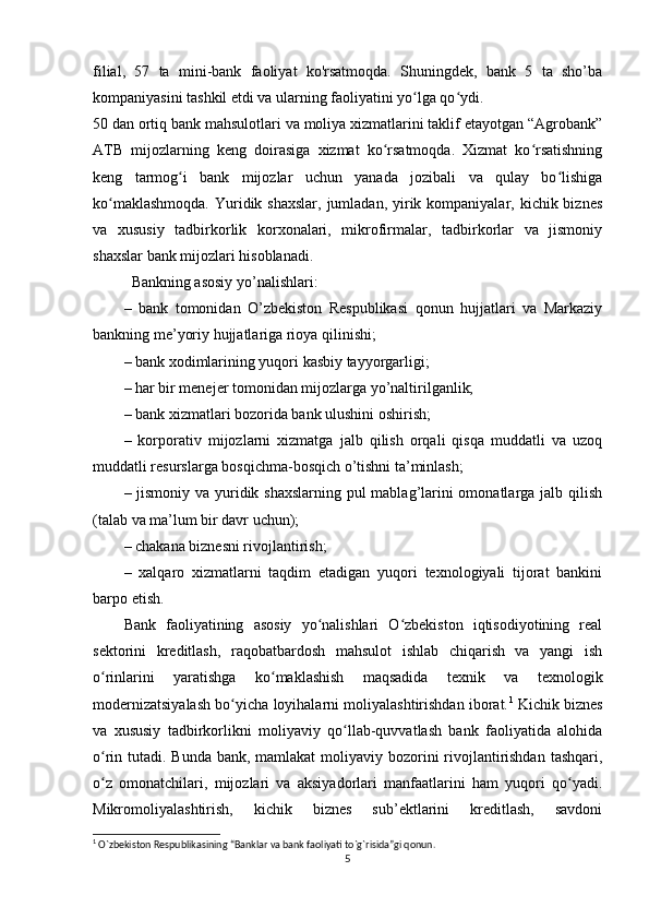 filial,   57   ta   mini-bank   faoliyat   ko'rsatmoqda.   Shuningdek,   bank   5   ta   sho’ba
kompaniyasini tashkil etdi va ularning faoliyatini yo lga qo ydi.ʻ ʻ
50 dan ortiq bank mahsulotlari va moliya xizmatlarini taklif etayotgan “Agrobank”
ATB   mijozlarning   keng   doirasiga   xizmat   ko rsatmoqda.   Xizmat   ko rsatishning	
ʻ ʻ
keng   tarmog i   bank   mijozlar   uchun   yanada   jozibali   va   qulay   bo lishiga	
ʻ ʻ
ko maklashmoqda.  Yuridik shaxslar, jumladan,  yirik kompaniyalar, kichik biznes	
ʻ
va   xususiy   tadbirkorlik   korxonalari,   mikrofirmalar,   tadbirkorlar   va   jismoniy
shaxslar bank mijozlari hisoblanadi.
Bankning asosiy yo’nalishlari: 
–   bank   tomonidan   O’zbekiston   Respublikasi   qonun   hujjatlari   va   Markaziy
bankning me’yoriy hujjatlariga rioya qilinishi; 
– bank xodimlarining yuqori kasbiy tayyorgarligi; 
– har bir menejer tomonidan mijozlarga yo’naltirilganlik; 
– bank xizmatlari bozorida bank ulushini oshirish;
–   korporativ   mijozlarni   xizmatga   jalb   qilish   orqali   qisqa   muddatli   va   uzoq
muddatli resurslarga bosqichma-bosqich o’tishni ta’minlash; 
– jismoniy va yuridik shaxslarning pul  mablag’larini  omonatlarga jalb qilish
(talab va ma’lum bir davr uchun);
– chakana biznesni rivojlantirish; 
–   xalqaro   xizmatlarni   taqdim   etadigan   yuqori   texnologiyali   tijorat   bankini
barpo etish. 
Bank   faoliyatining   asosiy   yo nalishlari   O zbekiston   iqtisodiyotining   real	
ʻ ʻ
sektorini   kreditlash,   raqobatbardosh   mahsulot   ishlab   chiqarish   va   yangi   ish
o rinlarini   yaratishga   ko maklashish   maqsadida   texnik   va   texnologik	
ʻ ʻ
modernizatsiyalash bo yicha loyihalarni moliyalashtirishdan iborat.	
ʻ 1
 Kichik biznes
va   xususiy   tadbirkorlikni   moliyaviy   qo llab-quvvatlash   bank   faoliyatida   alohida	
ʻ
o rin tutadi. Bunda bank, mamlakat  moliyaviy bozorini  rivojlantirishdan  tashqari,	
ʻ
o z   omonatchilari,   mijozlari   va   aksiyadorlari   manfaatlarini   ham   yuqori   qo yadi.
ʻ ʻ
Mikromoliyalashtirish,   kichik   biznes   sub’ektlarini   kreditlash,   savdoni
1
 O`zbekiston Respublikasining “Banklar va bank faoliyati to`g`risida”gi qonun.
5 