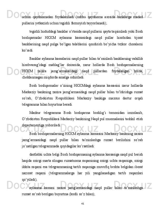 uchun   qaydnomadan   foydalaniladi   (ushbu   qaydnoma   asosida   banklarga   madad
pullarini yetkazish uchun tegishli farmoyish tayyorlanadi);
tegishli hududdagi banklar o’rtasida naqd pullarni qayta taqsimlash yoki Bosh
boshqarmalar   HKKM   aylanma   kassasidagi   naqd   pullar   hisobidan   tijorat
banklarining   naqd   pulga   bo’lgan   talablarini   qondirish   bo’yicha   tezkor   choralarni
ko’radi.
Banklar aylanma kassalarini naqd pullar bilan ta’minlash banklarning vakillik
hisobvarag’idagi   mablag’lar   doirasida,   zarur   hollarda   Bosh   boshqarmalarning
HKKM   zaxira   jamg’armalaridagi   naqd   pullardan   foydalangan   holda,
cheklanmagan miqdorda amalga oshiriladi.
Bosh   boshqarmalar   o’zining   HKKMdagi   aylanma   kassasini   zarur   hollarda
Markaziy   bankning   zaxira   jamg’armasidagi   naqd   pullar   bilan   to’ldirishga   ruxsat
so’rab,   O’zbekiston   Respublikasi   Markaziy   bankiga   maxsus   dastur   orqali
telegramma bilan buyurtma beradi.
Mazkur   telegramma   Bosh   boshqarma   boshlig’i   tomonidan   imzolanib,
O’zbekiston Respublikasi Markaziy bankining Naqd pul muomalasini tashkil etish
departamentiga yuboriladi.
Bosh boshqarmalarning HKKM aylanma kassasini Markaziy bankning zaxira
jamg’armasidagi   naqd   pullar   bilan   ta’minlashga   ruxsat   berilishini   so’rab
jo’natilgan telegrammada quyidagilar ko’rsatiladi:
dastlabki uchta belgi Bosh boshqarmaning aylanma kassasiga naqd pul berish
haqida oxirgi marta olingan ruxsatnoma raqamining oxirgi uchta raqamiga, oxirgi
ikkita raqami esa telegrammaning tartib raqamiga muvofiq beshta belgidan iborat
nazorat   raqami   (telegrammalarga   har   yili   yangilanadigan   tartib   raqamlari
qo’yiladi);
aylanma   kassani   zaxira   jamg’armasidagi   naqd   pullar   bilan   ta’minlashga
ruxsat so’rab berilgan buyurtma (kodli so’z bilan);
41 