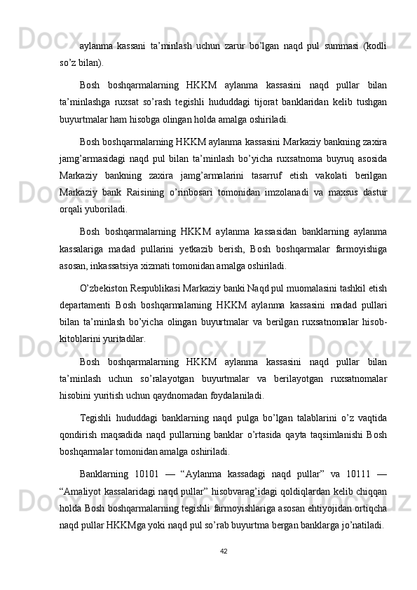 aylanma   kassani   ta’minlash   uchun   zarur   bo’lgan   naqd   pul   summasi   (kodli
so’z bilan).
Bosh   boshqarmalarning   HKKM   aylanma   kassasini   naqd   pullar   bilan
ta’minlashga   ruxsat   so’rash   tegishli   hududdagi   tijorat   banklaridan   kelib   tushgan
buyurtmalar ham hisobga olingan holda amalga oshiriladi.
Bosh boshqarmalarning HKKM aylanma kassasini Markaziy bankning zaxira
jamg’armasidagi   naqd   pul   bilan   ta’minlash   bo’yicha   ruxsatnoma   buyruq   asosida
Markaziy   bankning   zaxira   jamg’armalarini   tasarruf   etish   vakolati   berilgan
Markaziy   bank   Raisining   o’rinbosari   tomonidan   imzolanadi   va   maxsus   dastur
orqali yuboriladi.
Bosh   boshqarmalarning   HKKM   aylanma   kassasidan   banklarning   aylanma
kassalariga   madad   pullarini   yetkazib   berish,   Bosh   boshqarmalar   farmoyishiga
asosan, inkassatsiya xizmati tomonidan amalga oshiriladi.
O’zbekiston Respublikasi Markaziy banki Naqd pul muomalasini tashkil etish
departamenti   Bosh   boshqarmalarning   HKKM   aylanma   kassasini   madad   pullari
bilan   ta’minlash   bo’yicha   olingan   buyurtmalar   va   berilgan   ruxsatnomalar   hisob-
kitoblarini yuritadilar.
Bosh   boshqarmalarning   HKKM   aylanma   kassasini   naqd   pullar   bilan
ta’minlash   uchun   so’ralayotgan   buyurtmalar   va   berilayotgan   ruxsatnomalar
hisobini yuritish uchun qaydnomadan foydalaniladi.
Tegishli   hududdagi   banklarning   naqd   pulga   bo’lgan   talablarini   o’z   vaqtida
qondirish   maqsadida   naqd   pullarning   banklar   o’rtasida   qayta   taqsimlanishi   Bosh
boshqarmalar tomonidan amalga oshiriladi.
Banklarning   10101   —   “Aylanma   kassadagi   naqd   pullar”   va   10111   —
“Amaliyot kassalaridagi naqd pullar” hisobvarag’idagi qoldiqlardan kelib chiqqan
holda Bosh boshqarmalarning tegishli farmoyishlariga asosan ehtiyojidan ortiqcha
naqd pullar HKKMga yoki naqd pul so’rab buyurtma bergan banklarga jo’natiladi.
42 