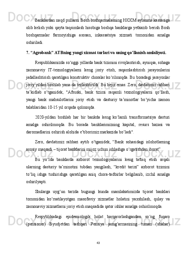 Banklardan naqd pullarni Bosh boshqarmalarning HKKM aylanma kassasiga
olib kelish yoki qayta taqsimlash hisobiga boshqa banklarga yetkazib berish Bosh
boshqarmalar   farmoyishiga   asosan,   inkassatsiya   xizmati   tomonidan   amalga
oshiriladi.
7. “Agrobank” ATBning yangi xizmat turlari va uning qo’llanish amlaliyoti.
Respublikamizda so nggi yillarda bank tizimini rivojlantirish, ayniqsa, sohagaʻ
zamonaviy   IT-texnologiyalarni   keng   joriy   etish,   raqamlashtirish   jarayonlarini
jadallashtirish qaratilgan konstruktiv choralar ko rilmoqda. Bu boradagi jarayonlar	
ʻ
joriy yildan boshlab yana-da tezlashtirildi. Bu bejiz emas. Zero, davlatimiz rahbari
ta kidlab   o tganidek,   "Afsuski,   bank   tizimi   raqamli   texnologiyalarni   qo llash,	
ʼ ʻ ʻ
yangi   bank   mahsulotlarini   joriy   etish   va   dasturiy   ta minotlar   bo yicha   zamon	
ʼ ʻ
talablaridan 10-15 yil orqada qolmoqda.
2020-yildan   boshlab   har   bir   bankda   keng   ko lamli   transformatsiya   dasturi	
ʻ
amalga   oshirilmoqda.   Bu   borada   banklarimizning   kapital,   resurs   bazasi   va
daromadlarini oshirish alohida e tiborimiz markazida bo ladi".	
ʼ ʻ
Zero,   davlatimiz   rahbari   aytib   o tganidek,   “Bank   sohasidagi   islohotlarning	
ʻ
asosiy maqsadi – tijorat banklarini mijoz uchun ishlashga o rgatishdan iborat”.	
ʻ
Bu   yo lda   banklarda   axborot   texnologiyalarini   keng   tatbiq   etish   orqali	
ʻ
ularning   dasturiy   ta minotini   tubdan   yangilash,   “kredit   tarixi”   axborot   tizimini	
ʼ
to liq   ishga   tushirishga   qaratilgan   aniq   chora-tadbirlar   belgilanib,   izchil   amalga	
ʻ
oshirilyapti.
Shularga   uyg un   tarzda   bugungi   kunda   mamlakatimizda   tijorat   banklari	
ʻ
tomonidan   ko rsatilayotgan   masofaviy   xizmatlar   holatini   yaxshilash,   qulay   va	
ʻ
zamonaviy xizmatlarni joriy etish maqsadida qator ishlar amalga oshirilmoqda.
Respyblikadagi   epidemiologik   holat   barqarorlashgandan   so ng   fuqaro	
ʻ
(pensioner)   Byudjetdan   tashqari   Pensiya   jamg armasining   tuman   (shahar)	
ʻ
43 