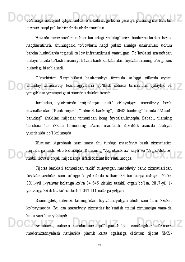 bo limiga murojaat qilgan holda, o z xohishiga ko ra pensiya pulining ma lum birʻ ʻ ʻ ʼ
qismini naqd pul ko rinishida olishi mumkin.	
ʻ
Hozirda   pensionerlar   uchun   kartadagi   mablag larini   bankomatlardan   bepul	
ʻ
naqdlashtirish,   shuningdek,   to lovlarni   naqd   pulsiz   amalga   oshirishlari   uchun	
ʻ
barcha hududlarda tegishli to lov infratuzilmasi yaratilgan. To lovlarni masofadan	
ʻ ʻ
onlayn tarzda to lash imkoniyati ham bank kartalaridan foydalanishning o ziga xos	
ʻ ʻ
qulayligi hisoblanadi.
O zbekiston   Respublikasi   bank-moliya   tizimida   so nggi   yillarda   aynan	
ʻ ʻ
shunday   zamonaviy   texnologiyalarni   qo llash   sohada   birmuncha   qulaylik   va	
ʻ
yangiliklar yaratayotgani shundan dalolat beradi.
Jumladan,   yurtimizda   mijozlarga   taklif   etilayotgan   masofaviy   bank
xizmatlaridan   “Bank-mijoz”,   “Internet-banking”,   “SMS-banking”   hamda   “Mobil-
banking”   shakllari   mijozlar   tomonidan   keng   foydalanilmoqda.   Sababi,   ularning
barchasi   har   ikkala   tomonning   o zaro   manfaatli   sheriklik   asosida   faoliyat	
ʻ
yuritishida qo l kelmoqda.	
ʻ
Xususan,   Agrobank   ham   mana   shu   turdagi   masofaviy   bank   xizmatlarini
mijozlarga taklif etib kelmoqda. Bankning “Agrobank.uz” sayti  va “AgroMobile”
mobil ilovasi orqali mijozlarga sifatli xizmat ko’rsatilmoqda. 
Tijorat   banklari   tomonidan   taklif   etilayotgan   masofaviy   bank   xizmatlaridan
foydalanuvchilar   soni   so nggi   7   yil   ichida   salkam   83   barobarga   oshgan.   Ya ni	
ʻ ʼ
2011-yil   1-yanvar   holatiga   ko ra   24   545   kishini   tashkil   etgan   bo lsa,   2017-yil   1-	
ʻ ʻ
yanvarga kelib bu ko rsatkich 2 042 111 nafarga yetgan. 	
ʻ
Shuningdek,   internet   tarmog idan   foydalanayotgan   aholi   soni   ham   keskin	
ʻ
ko paymoqda.   Bu   esa   masofaviy   xizmatlar   ko rsatish   tizimi   zimmasiga   yana-da	
ʻ ʻ
katta vazifalar yuklaydi.
Binobarin,   xalqaro   standartlarni   qo llagan   holda   texnologik   platformani	
ʻ
modernizatsiyalash   natijasida   plastik   karta   egalariga   elektron   tijorat   SMS-
44 