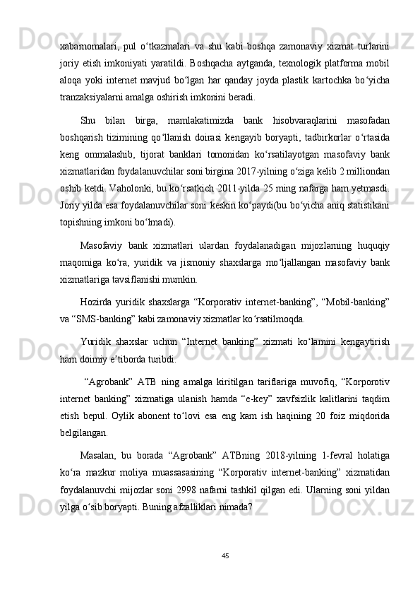 xabarnomalari,   pul   o tkazmalari   va   shu   kabi   boshqa   zamonaviy   xizmat   turlariniʻ
joriy   etish   imkoniyati   yaratildi.   Boshqacha   aytganda,   texnologik   platforma   mobil
aloqa   yoki   internet   mavjud   bo lgan   har   qanday   joyda   plastik   kartochka   bo yicha	
ʻ ʻ
tranzaksiyalarni amalga oshirish imkonini beradi.
Shu   bilan   birga,   mamlakatimizda   bank   hisobvaraqlarini   masofadan
boshqarish   tizimining   qo llanish   doirasi   kengayib   boryapti,   tadbirkorlar   o rtasida	
ʻ ʻ
keng   ommalashib,   tijorat   banklari   tomonidan   ko rsatilayotgan   masofaviy   bank	
ʻ
xizmatlaridan foydalanuvchilar soni birgina 2017-yilning o ziga kelib 2 milliondan	
ʻ
oshib ketdi. Vaholonki, bu ko rsatkich 2011-yilda 25 ming nafarga ham yetmasdi.	
ʻ
Joriy yilda esa foydalanuvchilar soni keskin ko paydi(bu bo yicha aniq statistikani	
ʻ ʻ
topishning imkoni bo lmadi).	
ʻ
Masofaviy   bank   xizmatlari   ulardan   foydalanadigan   mijozlarning   huquqiy
maqomiga   ko ra,   yuridik   va   jismoniy   shaxslarga   mo ljallangan   masofaviy   bank	
ʻ ʻ
xizmatlariga tavsiflanishi mumkin.
Hozirda   yuridik   shaxslarga   “Korporativ   internet-banking”,   “Mobil-banking”
va “SMS-banking” kabi zamonaviy xizmatlar ko rsatilmoqda.	
ʻ
Yuridik   shaxslar   uchun   “Internet   banking”   xizmati   ko lamini   kengaytirish	
ʻ
ham doimiy e tiborda turibdi.	
ʼ
  “Agrobank”   ATB   ning   amalga   kiritilgan   tariflariga   muvofiq,   “Korporotiv
internet   banking”   xizmatiga   ulanish   hamda   “e-key”   xavfsizlik   kalitlarini   taqdim
etish   bepul.   Oylik   abonent   to lovi   esa   eng   kam   ish   haqining   20   foiz   miqdorida	
ʻ
belgilangan. 
Masalan,   bu   borada   “Agrobank”   ATBning   2018-yilning   1-fevral   holatiga
ko ra   mazkur   moliya   muassasasining   “Korporativ   internet-banking”   xizmatidan	
ʻ
foydalanuvchi  mijozlar soni  2998 nafarni  tashkil  qilgan edi. Ularning soni  yildan
yilga o sib boryapti. Buning afzalliklari nimada?	
ʻ
45 