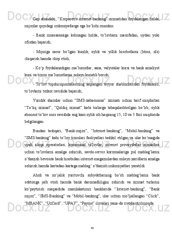 Gap shundaki, “Korporotiv internet-banking” xizmatidan foydalangan holda,
mijozlar quyidagi imkoniyatlarga ega bo lishi mumkin:ʻ
-   Bank   muassasasiga   kelmagan   holda,   to lovlarni   masofadan,   uydan   yoki	
ʻ
ofisdan bajarish;
-   Mijozga   zarur   bo lgan   kunlik,   oylik   va   yillik   hisobotlarni   (htms,   xls)	
ʻ
chiqarish hamda chop etish;
-  Ko p  foydalanadigan  ma lumotlar,  sana,  valyutalar   kursi   va  bank  amaliyot	
ʻ ʼ
kuni va tizimi ma lumotlarini onlayn kuzatib borish;	
ʼ
-   To lov   topshiriqnomalarining   saqlangan   tayyor   shablonlaridan   foydalanib,	
ʻ
to lovlarni tezkor ravishda bajarish;	
ʻ
Yuridik   shaxslar   uchun   “SMS-xabarnoma”   xizmati   uchun   tarif   miqdorlari
“To liq   xizmat”,   “Qoldiq   xizmat”   kabi   turlarga   tabaqalashtirilgan   bo lib,   oylik	
ʻ ʻ
abonent to lov mos ravishda eng kam oylik ish haqining 15, 10 va 5 foiz miqdorida	
ʻ
belgilangan.
Bundan   tashqari,   "Bank-mijoz”,   “Internet-banking”,   “Mobil-banking”   va
“SMS-banking” kabi to lov tizimlari faoliyatlari tashkil etilgan va ular ko magida	
ʻ ʻ
uyali   aloqa   operatorlari,   kommunal   to lovlar,   internet   provayderlar   xizmatlari	
ʻ
uchun   to lovlarni   amalga   oshirish,   savdo-servis   korxonalariga   pul   mablag larini	
ʻ ʻ
o tkazish bevosita bank hisobidan internet-magazinlardan onlayn xaridlarni amalga	
ʻ
oshirish hamda kartadan-kartaga mablag  o tkazish imkoniyatlari yaratildi.	
ʻ ʻ
Aholi   va   xo jalik   yurituvchi   subyektlarning   bo sh   mablag larini   bank	
ʻ ʻ ʻ
sektoriga   jalb   etish   hamda   bank   daromadliligini   oshirish   va   xizmat   turlarini
ko paytirish   maqsadida   mamlakatimiz   banklarida   “Internet-banking”,   “Bank	
ʻ
mijoz”,   “SMS-Banking”   va   “Mobil-banking”,   ular   uchun   mo ljallangan   “Click”,	
ʻ
“MBANK”, “UzCard”, “UPAY”, “Payme” ilovalari yana-da rivojlantirilmoqda.
46 