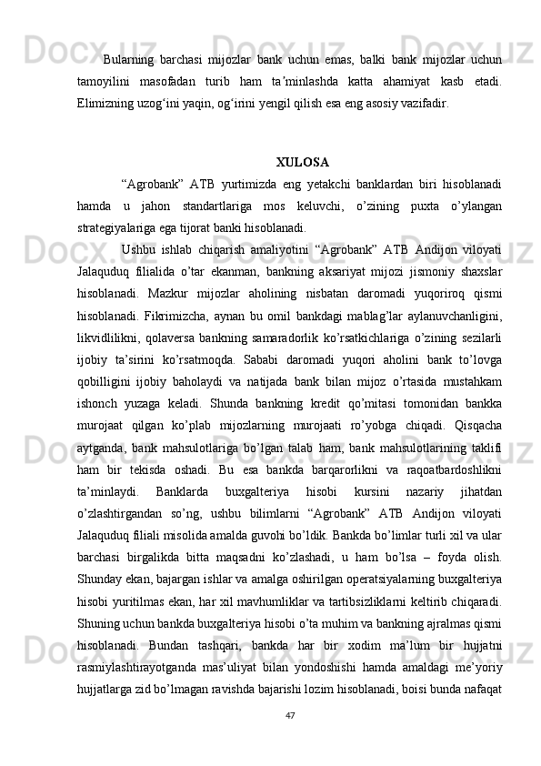 Bularning   barchasi   mijozlar   bank   uchun   emas,   balki   bank   mijozlar   uchun
tamoyilini   masofadan   turib   ham   ta minlashda   katta   ahamiyat   kasb   etadi.ʼ
Elimizning uzog ini yaqin, og irini yengil qilish esa eng asosiy vazifadir.	
ʻ ʻ
XULOSA
      “Agrobank”   ATB   yurtimizda   eng   yetakchi   banklardan   biri   hisoblanadi
hamda   u   jahon   standartlariga   mos   keluvchi,   o’zining   puxta   o’ylangan
strategiyalariga ega tijorat banki hisoblanadi. 
      Ushbu   ishlab   chiqarish   amaliyotini   “Agrobank”   ATB   Andijon   viloyati
Jalaquduq   filialida   o’tar   ekanman,   bankning   aksariyat   mijozi   jismoniy   shaxslar
hisoblanadi.   Mazkur   mijozlar   aholining   nisbatan   daromadi   yuqoriroq   qismi
hisoblanadi.   Fikrimizcha,   aynan   bu   omil   bankdagi   mablag’lar   aylanuvchanligini,
likvidlilikni,   qolaversa   bankning   samaradorlik   ko’rsatkichlariga   o’zining   sezilarli
ijobiy   ta’sirini   ko’rsatmoqda.   Sababi   daromadi   yuqori   aholini   bank   to’lovga
qobilligini   ijobiy   baholaydi   va   natijada   bank   bilan   mijoz   o’rtasida   mustahkam
ishonch   yuzaga   keladi.   Shunda   bankning   kredit   qo’mitasi   tomonidan   bankka
murojaat   qilgan   ko’plab   mijozlarning   murojaati   ro’yobga   chiqadi.   Qisqacha
aytganda,   bank   mahsulotlariga   bo’lgan   talab   ham,   bank   mahsulotlarining   taklifi
ham   bir   tekisda   oshadi.   Bu   esa   bankda   barqarorlikni   va   raqoatbardoshlikni
ta’minlaydi.   Banklarda   buxgalteriya   hisobi   kursini   nazariy   jihatdan
o’zlashtirgandan   so’ng,   ushbu   bilimlarni   “Agrobank”   ATB   Andijon   viloyati
Jalaquduq filiali misolida amalda guvohi bo’ldik. Bankda bo’limlar turli xil va ular
barchasi   birgalikda   bitta   maqsadni   ko’zlashadi,   u   ham   bo’lsa   –   foyda   olish.
Shunday ekan, bajargan ishlar va amalga oshirilgan operatsiyalarning buxgalteriya
hisobi yuritilmas ekan, har xil mavhumliklar va tartibsizliklarni keltirib chiqaradi.
Shuning uchun bankda buxgalteriya hisobi o’ta muhim va bankning ajralmas qismi
hisoblanadi.   Bundan   tashqari,   bankda   har   bir   xodim   ma’lum   bir   hujjatni
rasmiylashtirayotganda   mas’uliyat   bilan   yondoshishi   hamda   amaldagi   me’yoriy
hujjatlarga zid bo’lmagan ravishda bajarishi lozim hisoblanadi, boisi bunda nafaqat
47 