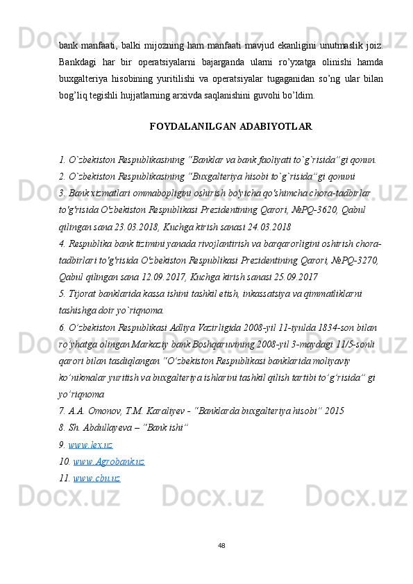 bank  manfaati,   balki   mijozning   ham   manfaati   mavjud  ekanligini   unutmaslik   joiz.
Bankdagi   har   bir   operatsiyalarni   bajarganda   ularni   ro’yxatga   olinishi   hamda
buxgalteriya   hisobining   yuritilishi   va   operatsiyalar   tugaganidan   so’ng   ular   bilan
bog’liq tegishli hujjatlarning arxivda saqlanishini guvohi bo’ldim. 
   
FOYDALANILGAN ADABIYOTLAR
1. O`zbekiston Respublikasining “Banklar va bank faoliyati to`g`risida”gi qonun.
2. O`zbekiston Respublikasining “Buxgalteriya hisobi to`g`risida”gi qonuni
3. Bank xizmatlari ommabopligini oshirish bo'yicha qo'shimcha chora-tadbirlar 
to'g'risida O'zbekiston Respublikasi Prezidentining Qarori, №PQ-3620, Qabul 
qilingan sana 23.03.2018, Kuchga kirish sanasi 24.03.2018
4. Respublika bank tizimini yanada rivojlantirish va barqarorligini oshirish chora-
tadbirlari to'g'risida O'zbekiston Respublikasi Prezidentining Qarori, №PQ-3270, 
Qabul qilingan sana 12.09.2017, Kuchga kirish sanasi 25.09.2017
5. Tijorat banklarida kassa ishini tashkil etish, inkassatsiya va qimmatliklarni 
tashishga doir yo`riqnoma.
6. O’zbekiston Respublikasi Adliya Vazirligida 2008-yil 11-iyulda 1834-son bilan 
ro’yhatga olingan Markaziy bank Boshqaruvining 2008-yil 3-maydagi 11/5-sonli 
qarori bilan tasdiqlangan “O’zbekiston Respublikasi banklarida moliyaviy 
ko’nikmalar yuritish va buxgalteriya ishlarini tashkil qilish tartibi to’g’risida” gi 
yo’riqnoma
7. A.A. Omonov, T.M. Karaliyev - “Banklarda buxgalteriya hisobi” 2015
8. Sh. Abdullayeva – “Bank ishi”
9.  www.lex.uz  
10.  www.Agrobank.uz  
11.  www.cbu.uz
48 