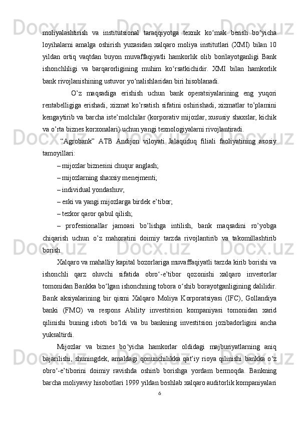 moliyalashtirish   va   institutsional   taraqqiyotga   texnik   ko mak   berish   bo yichaʻ ʻ
loyihalarni   amalga   oshirish   yuzasidan   xalqaro   moliya   institutlari   (XMI)   bilan   10
yildan   ortiq   vaqtdan   buyon   muvaffaqiyatli   hamkorlik   olib   borilayotganligi   Bank
ishonchliligi   va   barqarorligining   muhim   ko rsatkichidir.   XMI   bilan   hamkorlik	
ʻ
bank rivojlanishining ustuvor yo nalishlaridan biri hisoblanadi.	
ʻ
      O’z   maqsadiga   erishish   uchun   bank   operatsiyalarining   eng   yuqori
rentabelligiga  erishadi,  xizmat  ko’rsatish  sifatini  oshirishadi,  xizmatlar  to’plamini
kengaytirib va barcha iste’molchilar (korporativ mijozlar, xususiy shaxslar, kichik
va o’rta biznes korxonalari) uchun yangi texnologiyalarni rivojlantiradi.
  “Agrobank”   ATB   Andijon   viloyati   Jalaquduq   filiali   faoliyatining   asosiy
tamoyillari:
– mijozlar biznesini chuqur anglash;
– mijozlarning shaxsiy menejmenti;
– individual yondashuv;
– eski va yangi mijozlarga birdek e’tibor;
– tezkor qaror qabul qilish;
–   professionallar   jamoasi   bo’lishga   intilish,   bank   maqsadini   ro’yobga
chiqarish   uchun   o’z   mahoratini   doimiy   tarzda   rivojlantirib   va   takomillashtirib
borish.
Xalqaro va mahalliy kapital bozorlariga muvaffaqiyatli tarzda kirib borishi va
ishonchli   qarz   oluvchi   sifatida   obro -e’tibor   qozonishi   xalqaro   investorlar	
ʻ
tomonidan Bankka bo lgan ishonchning tobora o shib borayotganligining dalilidir.	
ʻ ʻ
Bank   aksiyalarining   bir   qismi   Xalqaro   Moliya   Korporatsiyasi   (IFC),   Gollandiya
banki   (FMO)   va   respons   Ability   investitsion   kompaniyasi   tomonidan   xarid
qilinishi   buning   isboti   bo ldi   va   bu   bankning   investitsion   jozibadorligini   ancha	
ʻ
yuksaltirdi.
Mijozlar   va   biznes   bo yicha   hamkorlar   oldidagi   majburiyatlarning   aniq	
ʻ
bajarilishi,   shuningdek,   amaldagi   qonunchilikka   qat’iy   rioya   qilinishi   bankka   o z	
ʻ
obro -e’tiborini   doimiy   ravishda   oshirib   borishga   yordam   bermoqda.   Bankning	
ʻ
barcha moliyaviy hisobotlari 1999 yildan boshlab xalqaro auditorlik kompaniyalari
6 