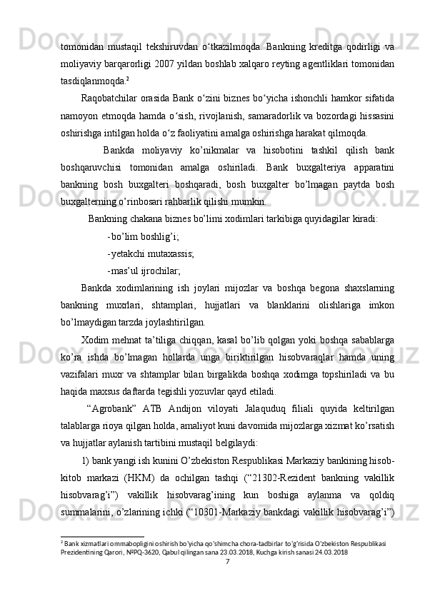 tomonidan   mustaqil   tekshiruvdan   o tkazilmoqda.   Bankning   kreditga   qodirligi   vaʻ
moliyaviy barqarorligi 2007 yildan boshlab xalqaro reyting agentliklari tomonidan
tasdiqlanmoqda. 2
Raqobatchilar orasida Bank o zini biznes bo yicha ishonchli  hamkor sifatida
ʻ ʻ
namoyon etmoqda hamda o sish,  rivojlanish,  samaradorlik va bozordagi  hissasini	
ʻ
oshirishga intilgan holda o z faoliyatini amalga oshirishga harakat qilmoqda.	
ʻ
      Bankda   moliyaviy   ko’nikmalar   va   hisobotini   tashkil   qilish   bank
boshqaruvchisi   tomonidan   amalga   oshiriladi.   Bank   buxgalteriya   apparatini
bankning   bosh   buxgalteri   boshqaradi,   bosh   buxgalter   bo’lmagan   paytda   bosh
buxgalterning o’rinbosari rahbarlik qilishi mumkin. 
   Bankning chakana biznes bo’limi xodimlari tarkibiga quyidagilar kiradi:
- bo’lim boshlig’i;
- yetakchi mutaxassis;
- mas’ul ijrochilar;
Bankda   xodimlarining   ish   joylari   mijozlar   va   boshqa   begona   shaxslarning
bankning   muxrlari,   shtamplari,   hujjatlari   va   blanklarini   olishlariga   imkon
bo’lmaydigan tarzda joylashtirilgan.
Xodim mehnat ta’tiliga chiqqan, kasal bo’lib qolgan yoki boshqa sabablarga
ko’ra   ishda   bo’lmagan   hollarda   unga   biriktirilgan   hisobvaraqlar   hamda   uning
vazifalari   muxr   va   shtamplar   bilan   birgalikda   boshqa   xodimga   topshiriladi   va   bu
haqida maxsus daftarda tegishli yozuvlar qayd etiladi.
  “Agrobank”   ATB   Andijon   viloyati   Jalaquduq   filiali   quyida   keltirilgan
talablarga rioya qilgan holda, amaliyot kuni davomida mijozlarga xizmat ko’rsatish
va hujjatlar aylanish tartibini mustaqil belgilaydi:
1) bank yangi ish kunini O’zbekiston Respublikasi Markaziy bankining hisob-
kitob   markazi   (HKM)   da   ochilgan   tashqi   (“21302-Rezident   bankning   vakillik
hisobvarag’i”)   vakillik   hisobvarag’ining   kun   boshiga   aylanma   va   qoldiq
summalarini, o’zlarining ichki (“10301-Markaziy bankdagi vakillik hisobvarag’i”)
2
 Bank xizmatlari ommabopligini oshirish bo'yicha qo'shimcha chora-tadbirlar to'g'risida O'zbekiston Respublikasi 
Prezidentining Qarori, №PQ-3620, Qabul qilingan sana 23.03.2018, Kuchga kirish sanasi 24.03.2018
7 