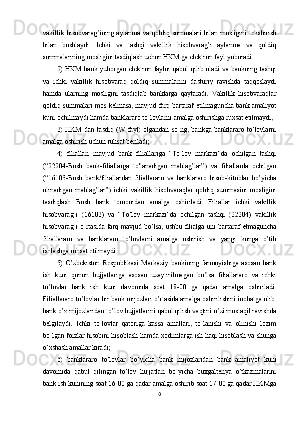 vakillik hisobvarag’ining aylanma  va qoldiq summalari  bilan mosligini  tekshirish
bilan   boshlaydi.   Ichki   va   tashqi   vakillik   hisobvarag’i   aylanma   va   qoldiq
summalarining mosligini tasdiqlash uchun HKM ga elektron fayl yuboradi;
2)  HKM  bank yuborgan elektron faylni  qabul  qilib oladi  va bankning tashqi
va   ichki   vakillik   hisobvaraq   qoldiq   summalarini   dasturiy   ravishda   taqqoslaydi
hamda   ularning   mosligini   tasdiqlab   banklarga   qaytaradi.   Vakillik   hisobvaraqlar
qoldiq summalari mos kelmasa, mavjud farq bartaraf etilmaguncha bank amaliyot
kuni ochilmaydi hamda banklararo to’lovlarni amalga oshirishga ruxsat etilmaydi;
3)   HKM   dan   tasdiq   (W-fayl)   olgandan   so’ng,   bankga   banklararo   to’lovlarni
amalga oshirish uchun ruhsat beriladi; 
4)   filiallari   mavjud   bank   filiallariga   “To’lov   markazi”da   ochilgan   tashqi
(“22204-Bosh   bank-filiallarga   to'lanadigan   mablag’lar”)   va   filiallarda   ochilgan
(“16103-Bosh   bank/filiallardan   filiallararo   va   banklararo   hisob-kitoblar   bo’yicha
olinadigan   mablag’lar”)   ichki   vakillik   hisobvaraqlar   qoldiq   summasini   mosligini
tasdiqlash   Bosh   bank   tomonidan   amalga   oshiriladi.   Filiallar   ichki   vakillik
hisobvarag’i   (16103)   va   “To’lov   markazi”da   ochilgan   tashqi   (22204)   vakillik
hisobvarag’i  o’rtasida farq mavjud bo’lsa,  ushbu filialga uni  bartaraf  etmaguncha
filiallararo   va   banklararo   to’lovlarni   amalga   oshirish   va   yangi   kunga   o’tib
ishlashga ruhsat etilmaydi;
5)   O’zbekiston   Respublikasi   Markaziy   bankining   farmoyishiga   asosan   bank
ish   kuni   qonun   hujjatlariga   asosan   uzaytirilmagan   bo’lsa   filiallararo   va   ichki
to’lovlar   bank   ish   kuni   davomida   soat   18-00   ga   qadar   amalga   oshiriladi.
Filiallararo to’lovlar bir bank mijozlari o’rtasida amalga oshirilishini inobatga olib,
bank o’z mijozlaridan to’lov hujjatlarini qabul qilish vaqtini o’zi mustaqil ravishda
belgilaydi.   Ichki   to’lovlar   qatoriga   kassa   amallari,   to’lanishi   va   olinishi   lozim
bo’lgan foizlar hisobini hisoblash hamda xodimlarga ish haqi hisoblash va shunga
o’xshash amallar kiradi; 
6)   banklararo   to’lovlar   bo’yicha   bank   mijozlaridan   bank   amaliyot   kuni
davomida   qabul   qilingan   to’lov   hujjatlari   bo’yicha   buxgalteriya   o’tkazmalarini
bank ish kunining soat 16-00 ga qadar amalga oshirib soat 17-00 ga qadar HKMga
8 