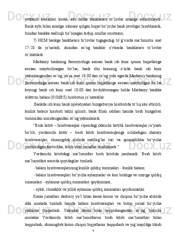 yetkazib   berishlari   kerak,   aks   holda   banklararo   to’lovlar   amalga   oshirilmaydi.
Bank aybi bilan amalga oshmay qolgan hujjat bo’yicha bank javobgar hisoblanadi,
bundan bankka taalluqli bo’lmagan tashqi omillar mustasno; 
7) HKM bankga banklararo to’lovlar tugaganligi to’g’risida ma’lumotni soat
17-20   da   jo’natadi,   shundan   so’ng   banklar   o’rtasida   banklararo   to’lovlar
to’xtatiladi.
Markaziy   bankning   farmoyishiga   asosan   bank   ish   kuni   qonun   hujjatlariga
asosan   uzaytirilmagan   bo’lsa,   bank   shu   kunning   o’zida   bank   ish   kuni
yakunlangandan so’ng, ya’ni soat 18-00 dan so’ng yoki agarda Markaziy bankning
farmoyishiga   asosan   bank   ish   kuni   qonun   hujjatlariga   asosan   uzaytirilgan   bo’lsa
keyingi   bank   ish   kuni   soat   10-00   dan   kechiktirmagan   holda   Markaziy   bankka
elektron balans (0106BS) hisobotini jo’natadilar.
 Bankda ish kuni bank operatiyalari buxgalteriya hisobotida to’liq aks ettirilib,
kunlik   balans   hisoboti   tahlil   qilinib,   bank   filiali   rahbari   hamda   bosh   buxgalteri
tomonidan imzolangandan so’ng yakunlanadi.
“Bosh kitob – hisobvaraqlar rejasidagi ikkinchi tartibli hisobvaraqlar ro’yxati
bo’lib,   yordamchi   kitob   –   bosh   kitob   hisobvaraqlariga   ochiladigan   shaxsiy
hisobvaraqlar,   shuningdek   alohida   mablag’lar   turi   va   qimmatliklar   bo’yicha
yuritiladigan kartochka, kitob yoki jurnallar hisoblanadi.” 
Yordamchi   kitobdagi   ma’lumotlar   bosh   kitobda   jamlanadi.   Bosh   kitob
ma’lumotlari asosida quyidagilar tuziladi:
- balans hisobvaraqlarining kunlik qoldiq summalari - kunlik balans;
- balans hisobvaraqlari bo’yicha aylanmalar va kun boshiga va oxiriga qoldiq
summalari - aylanma-qoldiq summalari qaydnomasi;
- oylik, choraklik va yillik aylanma-qoldiq summalari qaydnomalari.
Kassa  jurnallari  dasturiy yo’l bilan kassa  kirimi va chiqimi bo’yicha alohida
ikki   nusxada   tuziladi   hamda   balans   hisobvaraqlari   va   butun   jurnal   bo’yicha
yakunlar   chiqariladi.   Yakunlar   kassa   bilan   taqqoslangandan   so’ng,   birinchi
nusxalar   Yordamchi   kitob   ma’lumotlarini   bosh   kitob   ma’lumotlari   bilan
taqqoslash, shuningdek kirim-chiqim hujjatlarini taqqoslash va yig’majildga tikish
9 