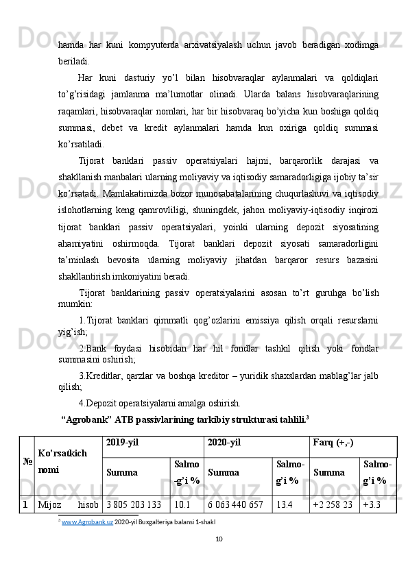 hamda   har   kuni   kompyuterda   arxivatsiyalash   uchun   javob   beradigan   xodimga
beriladi.
Har   kuni   dasturiy   yo’l   bilan   hisobvaraqlar   aylanmalari   va   qoldiqlari
to’g’risidagi   jamlanma   ma’lumotlar   olinadi.   Ularda   balans   hisobvaraqlarining
raqamlari, hisobvaraqlar nomlari, har bir hisobvaraq bo’yicha kun boshiga qoldiq
summasi,   debet   va   kredit   aylanmalari   hamda   kun   oxiriga   qoldiq   summasi
ko’rsatiladi.
Tijorat   banklari   passiv   operatsiyalari   hajmi,   barqarorlik   darajasi   va
shakllanish manbalari ularning moliyaviy va iqtisodiy samaradorligiga ijobiy ta’sir
ko’rsatadi.  Mamlakatimizda bozor  munosabatalarining  chuqurlashuvi  va iqtisodiy
islohotlarning   keng   qamrovliligi,   shuningdek,   jahon   moliyaviy-iqtisodiy   inqirozi
tijorat   banklari   passiv   operatsiyalari,   yoinki   ularning   depozit   siyosatining
ahamiyatini   oshirmoqda.   Tijorat   banklari   depozit   siyosati   samaradorligini
ta’minlash   bevosita   ularning   moliyaviy   jihatdan   barqaror   resurs   bazasini
shakllantirish imkoniyatini beradi. 
Tijorat   banklarining   passiv   operatsiyalarini   asosan   to’rt   guruhga   bo’lish
mumkin:
1.Tijorat   banklari   qimmatli   qog’ozlarini   emissiya   qilish   orqali   resurslarni
yig’ish;
2.Bank   foydasi   hisobidan   har   hil   fondlar   tashkil   qilish   yoki   fondlar
summasini oshirish;
3.Kreditlar, qarzlar va boshqa kreditor – yuridik shaxslardan mablag’lar jalb
qilish;
4.Depozit operatsiyalarni amalga oshirish.
 “Agrobank” ATB passivlarining tarkibiy strukturasi tahlili. 3
№ Ko’rsatkich
nomi 2019-yil  2020-yil  Farq (+,-)
Summa Salmo
- g’i % Summa Salmo -
g’i % Summa Salmo -
g’i %
1 Mijoz   hisob 3 805 203 133   10.1 6 063 440 657   13. 4   +2   258   23 + 3. 3  
3
  www.Agrobank.uz  2020-yil Buxgalteriya balansi 1-shakl
10 