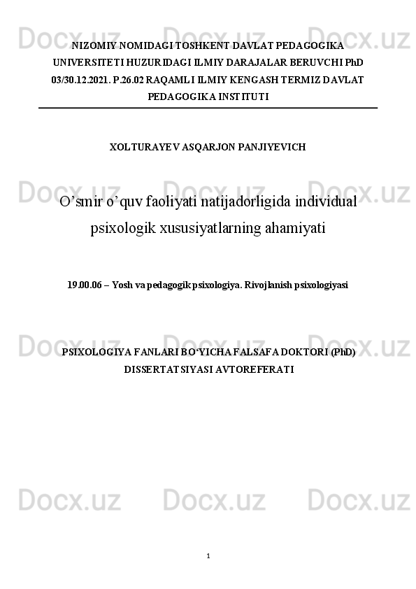 NIZOMIY NOMIDAGI TOSHKENT DAVLAT PEDAGOGIKA
UNIVERSITETI HUZURIDAGI ILMIY DARAJALAR BERUVCHI PhD
03/30.12.2021.  P.26.02 RAQAMLI ILMIY KENGASH TERMIZ DAVLAT
PEDAGOGIKA INSTITUTI 
 
XОLTURAYЕV ASQARJОN PANJIYЕVICH 
 
 
O’smir o’quv faoliyati natijadorligida individual
psixologik xususiyatlarning ahamiyati
 
 
19.00.06 – Yosh va pedagogik psixologiya. Rivojlanish psixologiyasi 
 
 
 
PSIXOLOGIYA FANLARI BO YICHA FALSAFA DOKTORI (PhD)ʻ
DISSERTATSIYASI AVTOREFERATI 
 
 
 
 
1  
  