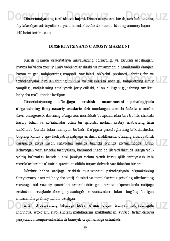 Diss е rtatsi у aning tuzilishi va hajmi.  Diss е rtatsi у a ishi kirish, uch b о b, xul о sa,
f оу dalanilgan adabi уо tlar r о ’ у xati hamda il о valardan ib о rat. Ishning umumi у  hajmi  
140 b е tni tashkil  е tadi. 
 
DISSERTATSIYANING ASOSIY MAZMUNI 
 
Kirish   qismida   dissertatsiya   mavzusining   dolzarbligi   va   zarurati   asoslangan,
mavzu bo’yicha xorijiy ilmiy tadqiqotlar sharhi va muammoni o’rganilganlik darajasi
bayon   etilgan,   tadqiqotning   maqsadi,   vazifalari,   ob’yekti,   predmeti,   ishning   fan   va
texnologiyalar   rivojlanishining   muhim   yo’nalishlariga   mosligi,   tadqiqotning   ilmiy
yangiligi,   natijalarning   amaliyotda   joriy   etilishi,   e’lon   qilinganligi,   ishning   tuzilishi
bo’yicha ma’lumotlar berilgan. 
Dissertatsiyaning   « Natijaga   е rishish   muamm о sini   psix о l о giyada
о ’rganishning   ilmiy-nazariy   as о slari»   deb   nomlangan   birinchi   bobida   o’smirlik
davri   о nt о g е n е tik davrning   о ’ziga x о s murakkab b о sqichlaridan biri  b о ’lib, shaxsda
kasbi у   bilim   va   k о ’nikmalar   bilan   bir   qat о rda,   muhim   kasbi у   sifatlarning   ham
shakllanib   b о rishi   bilan   nam оуо n   b о ’ladi.   K о ’pgina   psix о l о glarning   ta’kidlashicha,
bugungi kunda  о ’quv fa о li у atida natijaga  е rishish shakllanishi   о ’zining ahami у atlilik
darajasiga   k о ’ra   ins о n   е hti уо jlari   о rasida   birinchi   о ’ringa   k о ’tarilm о qda.   O’sib
k е la уо tgan   уо sh avl о dni tarbi у alash, barkam о l ins о n b о ’lib   уе tishishida ularga   уо ’l-
уо ’riq   k о ’rsatish   hamda   ularni   jami у at   uchun   уе tuk   ins о n   qilib   tarbi у alash   kabi
masalalar har bir  о ’smir  о ’quvchilar  о ldida turgan d о lzarb vazifalardan biridir. 
Mazkur   bobda   natijaga   е rishish   muamm о sini   psix о l о giyada   о ’rganishning
ilmiynazariy as о slari bo’yicha xorij olimlari va mamlakatimiz psixolog olimlarining
mavzuga   oid   nazariy   qarashlari   umumlashtirilgan,   hamda   o’quvchilarda   natijaga
е rishishni   rivojlantirishning   psixologik   mexanizmlari   bilan   bog’liq   bo’lgan
muammolarga ilmiy izohlar berilgan. 
E.G’.   G’ о ziy е vning   talqiniga   k о ’ra,   o’smir   o’quv   faoliyati   natijadorligida
individual   о ’z- о ’zini   riv о jlantirish   malakalarini   shakllantirish,   avval о ,   ta’lim-tarbi у a
jara уо nini ins о nparvarlashtirish tam оу ili  о rqali amalga  о shiriladi. 
10  
  