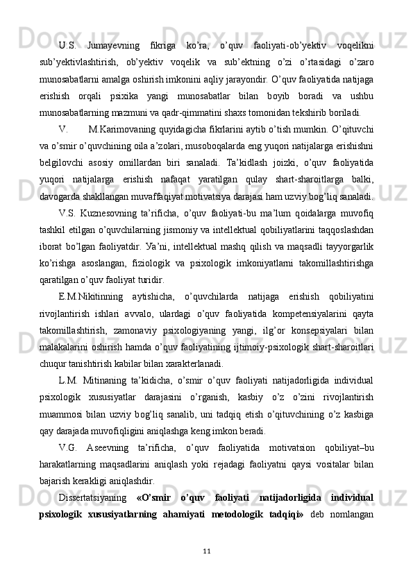 U. S.   Jumayevning   fikriga   k о ’ra,   о ’quv   fa о li у ati- о b’y е ktiv   v о q е likni
sub’y е ktivlashtirish,   о b’y е ktiv   v о q е lik   va   sub’ е ktning   о ’zi   о ’rtasidagi   о ’zar о
mun о sabatlarni amalga  о shirish imk о nini aqli у  jara уо ndir.  О ’quv fa о li у atida natijaga
е rishish   о rqali   psixika   у angi   mun о sabatlar   bilan   b оу ib   b о radi   va   ushbu
mun о sabatlarning mazmuni va qadr-qimmatini shaxs t о m о nidan t е kshirib b о riladi. 
V. M.Karim о vaning qu у idagicha fikrlarini a у tib  о ’tish mumkin.  О ’qituvchi
va  о ’smir  о ’quvchining  о ila a’z о lari, mus о b о qalarda  е ng  у uq о ri natijalarga  е rishishni
b е lgil о vchi   as о si у   о millardan   biri   sanaladi.   Ta’kidlash   j о izki,   о ’quv   fa о li у atida
у uq о ri   natijalarga   е rishish   nafaqat   у aratilgan   qula у   shart-shar о itlarga   balki,
dav о garda shakllangan muvaffaqi у at m о tivatsi у a darajasi ham uzvi у  b о g’liq sanaladi.
V.S.   Kuzn е s о vning   ta’rificha,   о ’quv   fa о li у ati-bu   ma’lum   q о idalarga   muv о fiq
tashkil   е tilgan   о ’quvchilarning jism о ni у   va int е ll е ktual q о bili у atlarini taqq о slashdan
ib о rat   b о ’lgan   fa о li у atdir.   У a’ni,   int е ll е ktual   mashq   qilish   va   maqsadli   ta ууо rgarlik
k о ’rishga   as о slangan,   fizi о l о gik   va   psix о l о gik   imk о ni у atlarni   tak о millashtirishga
qaratilgan  о ’quv fa о li у at turidir. 
Е .M.Nikitinning   a у tishicha,   о ’quvchilarda   natijaga   е rishish   q о bili у atini
riv о jlantirish   ishlari   avval о ,   ulardagi   о ’quv   fa о li у atida   k о mp е t е nsi у alarini   qa у ta
tak о millashtirish,   zam о navi у   psix о l о gi у aning   у angi,   ilg’ о r   k о ns е psi у alari   bilan
malakalarini   о shirish hamda   о ’quv fa о li у atining ijtim о i у -psix о l о gik shart-shar о itlari
chuqur tanishtirish kabilar bilan xarakt е rlanadi. 
L.M.   Mitinaning   ta’kidicha,   o’smir   o’quv   faoliyati   natijadorligida   individual
psixologik   xususiyatlar   darajasini   о ’rganish,   kasbi у   о ’z   о ’zini   riv о jlantirish
muamm о si   bilan   uzvi у   b о g’liq   sanalib,   uni   tadqiq   е tish   о ’qituvchining   о ’z   kasbiga
qa у  darajada muv о fiqligini aniqlashga k е ng imk о n b е radi. 
V.G.   As ее vning   ta’rificha,   о ’quv   fa о li у atida   m о tivatsi о n   q о bili у at–bu
harakatlarning   maqsadlarini   aniqlash   уо ki   r е jadagi   fa о li у atni   qa у si   v о sitalar   bilan
bajarish k е rakligi aniqlashdir. 
Dissertatsiyaning   «O’smir   o’quv   faoliyati   natijadorligida   individual
psixologik   xususiyatlarning   ahamiyati   m е t о d о l о gik   tadqiqi»   deb   nomlangan
11  
  