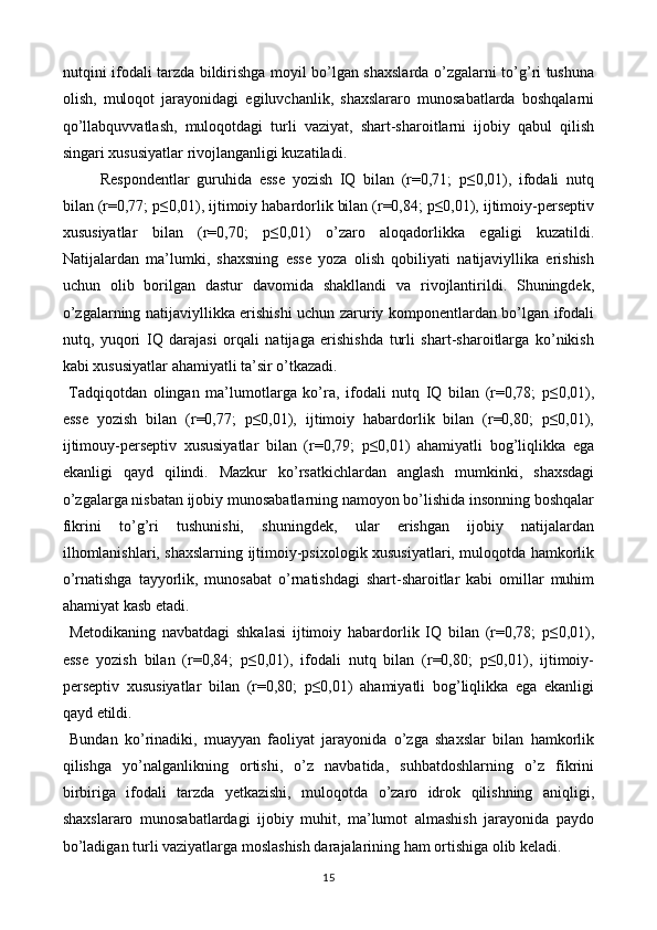 nutqini ifodali tarzda bildirishga moyil bo’lgan shaxslarda o’zgalarni to’g’ri tushuna
olish,   muloqot   jarayonidagi   egiluvchanlik,   shaxslararo   munosabatlarda   boshqalarni
qo’llabquvvatlash,   muloqotdagi   turli   vaziyat,   shart-sharoitlarni   ijobiy   qabul   qilish
singari xususiyatlar rivojlanganligi kuzatiladi.  
Respondentlar   guruhida   esse   yozish   IQ   bilan   (r=0,71;   p≤0,01),   ifodali   nutq
bilan (r=0,77; p≤0,01), ijtimoiy habardorlik bilan (r=0,84; p≤0,01), ijtimoiy-perseptiv
xususiyatlar   bilan   (r=0,70;   p≤0,01)   o’zaro   aloqadorlikka   egaligi   kuzatildi.
Natijalardan   ma’lumki,   shaxsning   esse   yoza   olish   qobiliyati   natijaviyllika   erishish
uchun   olib   borilgan   dastur   davomida   shakllandi   va   rivojlantirildi.   Shuningdek,
o’zgalarning natijaviyllikka erishishi uchun zaruriy komponentlardan bo’lgan ifodali
nutq,   yuqori   IQ   darajasi   orqali   natijaga   erishishda   turli   shart-sharoitlarga   ko’nikish
kabi xususiyatlar ahamiyatli ta’sir o’tkazadi. 
  Tadqiqotdan   olingan   ma’lumotlarga   ko’ra,   ifodali   nutq   IQ   bilan   (r=0,78;   p≤0,01),
esse   yozish   bilan   (r=0,77;   p≤0,01),   ijtimoiy   habardorlik   bilan   (r=0,80;   p≤0,01),
ijtimouy-perseptiv   xususiyatlar   bilan   (r=0,79;   p≤0,01)   ahamiyatli   bog’liqlikka   ega
ekanligi   qayd   qilindi.   Mazkur   ko’rsatkichlardan   anglash   mumkinki,   shaxsdagi
o’zgalarga nisbatan ijobiy munosabatlarning namoyon bo’lishida insonning boshqalar
fikrini   to’g’ri   tushunishi,   shuningdek,   ular   erishgan   ijobiy   natijalardan
ilhomlanishlari, shaxslarning ijtimoiy-psixologik xususiyatlari, muloqotda hamkorlik
o’rnatishga   tayyorlik,   munosabat   o’rnatishdagi   shart-sharoitlar   kabi   omillar   muhim
ahamiyat kasb etadi. 
  Metodikaning   navbatdagi   shkalasi   ijtimoiy   habardorlik   IQ   bilan   (r=0,78;   p≤0,01),
esse   yozish   bilan   (r=0,84;   p≤0,01),   ifodali   nutq   bilan   (r=0,80;   p≤0,01),   ijtimoiy-
perseptiv   xususiyatlar   bilan   (r=0,80;   p≤0,01)   ahamiyatli   bog’liqlikka   ega   ekanligi
qayd etildi. 
  Bundan   ko’rinadiki,   muayyan   faoliyat   jarayonida   o’zga   shaxslar   bilan   hamkorlik
qilishga   yo’nalganlikning   ortishi,   o’z   navbatida,   suhbatdoshlarning   o’z   fikrini
birbiriga   ifodali   tarzda   yetkazishi,   muloqotda   o’zaro   idrok   qilishning   aniqligi,
shaxslararo   munosabatlardagi   ijobiy   muhit,   ma’lumot   almashish   jarayonida   paydo
bo’ladigan turli vaziyatlarga moslashish darajalarining ham ortishiga olib keladi. 
15  
  