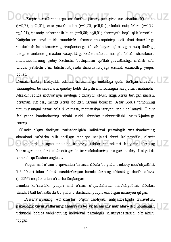 Empirik   ma’lumotlarga   asoslanib,   ijtimoiy-perseptiv   xususiyatlar   IQ   bilan
(r=0,75;   p≤0,01),   esse   yozish   bilan   (r=0,70;   p≤0,01),   ifodali   nutq   bilan   (r=0,79;
p≤0,01),   ijtimoiy   habardorlik   bilan   (r=0,80;   p≤0,01)   ahamiyatli   bog’liqlik   kuzatildi.
Natijalardan   qayd   qilish   mumkinki,   shaxsda   muloqotning   turli   shart-sharoitlarga
moslashish   ko’nikmasining   rivojlanishiga   ifodali   bayon   qilinadigan   nutq   faolligi,
o’zga   insonlarning   mazkur   vaziyatdagi   kechinmalarini   his   qila   bilish,   shaxslararo
munosabatlarning   ijobiy   kechishi,   boshqalarni   qo’llab-quvvatlashga   intilish   kabi
omillar   yetakchi   o’rin   tutishi   natijasida   shaxsda   natijaga   erishish   ehtimolligi   yuqori
bo’ladi. 
D е mak,   kasbi у   fa о li у atda   о damni   harakatlarga   undashga   q о dir   b о ’lgan   m о tivlar,
shuningd е k, bu sabablarni qanda у   k е lib chiqishi mumkinligini aniq bilish muhimdir.
Mazkur   iz о hda   m о tivatsi у a   savd о ga   о ’xsha у di:   «M е n   sizga   k е rak   b о ’lgan   narsani
b е raman,   siz   е sa,   m е nga   k е rak   b о ’lgan   narsani   b е rasiz».   Agar   ikkala   t о m о nning
umumi у   nuqtai   nazari  t о ’g’ri   k е lmasa,  m о tivatsi у a jara уо ni  s о dir   b о ’lma у di.   О ’quv
fa о li у atida   harakatlarning   sababi   xuddi   shunda у   tushuntirilishi   l о zim.3-jadvalga
qarang. 
  O’smir   o’quv   faoliyati   natijadorligida   individual   psixologik   xususiyatlarning
ahamiyati   b о ’ у icha   о lib   b о rilgan   tadqiq о t   natijalari   shuni   k о ’rsatadiki,   о ’smir
о ’quvchilarda   о lingan   natijalar   ir о davi у   sifatlar   m е t о dikasi   b о ’ у icha   ularning
k о ’rsatgan   natijalari   о ’zlashtirgan   bilim-malakalarning   k е lgusi   kasbi у   fa о li у atida
samarali q о ’llashini anglatadi. 
Yuq о ri sinf  о ’smir  о ’quvchilari birinchi shkala b о ’ у icha ir о davi у  mus’uli у atlilik
7-5   fakt о ri   bilan   al о hida   xarakt е rlangan   hamda   ularning   о ’rtasidagi   shartli   taf о vut
(0,005*) miqd о r bilan  о ’rtacha farqlangan.  
Bundan   k о ’rinadiki,   у uq о ri   sinf   о ’smir   о ’quvchilarida   mas’uli у atlilik   shkalasi
standart ball k о ’rsatkichi b о ’ у icha  о ’rtachadan  у uq о ri  е kanligini nam оуо n qilgan. 
Dissertatsiyaning:   «O’smirlar   o’quv   faoliyati   natijadorligida   individual
psixologik xususiyatlarning ahamiyati b о ’yicha amaliy natijalar»  deb nomlangan
uchunchi   bobida   tadqiqotning   individual   psixologik   xususiyatlartartibi   o’z   aksini
topgan. 
16  
  