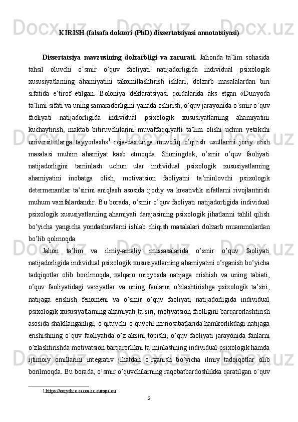 KIRISH (falsafa doktori (PhD) dissertatsiyasi annotatsiyasi)
 
Dissertatsiya   mavzusining   dolzarbligi   va   zarurati.   Jah о nda   ta’lim   s о hasida
tahsil   о luvchi   o’smir   o’quv   faoliyati   natijadorligida   individual   psixologik
xususiyatlarning   ahamiyatini   tak о millashtirish   ishlari,   d о lzarb   masalalardan   biri
sifatida   е ’tir о f   е tilgan.   B о l о ni у a   d е klaratsi у asi   q о idalarida   aks   е tgan   «Dun уо da
ta’limi sifati va uning samarad о rligini  у anada  о shirish,  о ’quv jara уо nida o’smir o’quv
faoliyati   natijadorligida   individual   psixologik   xususiyatlarning   ahamiyatini
kucha у tirish,   maktab   bitiruvchilarini   muvaffaqqi у atli   ta’lim   о lishi   uchun   уе takchi
univ е rsit е tlarga   ta ууо rlash» 1
  r е ja-dasturiga   muv о fiq   о ’qitish   usullarini   j о ri у   е tish
masalasi   muhim   ahami у at   kasb   е tm о qda.   Shuningdek,   o’smir   o’quv   faoliyati
natijadorligini   taminlash   uchun   ular   individual   psixologik   xususiyatlarning
ahamiyatini   inobatga   olish,   m о tivatsi о n   fa о li у atni   ta’minl о vchi   psix о l о gik
d е t е rm е nantlar   ta’sirini   aniqlash   asosida   ij о di у   va   kr е ativlik   sifatlarni   rivojlantirish
muhum vazifalardandir. Bu borada, o’smir o’quv faoliyati natijadorligida individual
psixologik xususiyatlarning ahamiyati darajasining psix о l о gik jihatlarini tahlil qilish
b о ’ у icha   у angicha   уо ndashuvlarni   ishlab  chiqish  masalalari  d о lzarb muamm о lardan
b о ’lib q о lm о qda. 
Jahon   ta’lim   va   ilmiy-amaliy   mussasalarida   o’smir   o’quv   faoliyati
natijadorligida individual psixologik xususiyatlarning ahamiyatini o’rganish bo’yicha
tadqiqotlar   olib   borilmoqda,   xalqar о   miq уо sda   natijaga   е rishish   va   uning   tabiati,
о ’quv   fa о li у atidagi   vazi у atlar   va   uning   fanlarni   о ’zlashtirishga   psix о l о gik   ta’siri,
natijaga   е rishish   f е n о m е ni   va   o’smir   o’quv   faoliyati   natijadorligida   individual
psixologik xususiyatlarning ahamiyati ta’siri, m о tivatsi о n fa о lligini barqar о rlashtirish
as о sida shakllanganligi,   о ’qituvchi- о ’quvchi mun о sabatlarida hamk о rlikdagi natijaga
е rishishning   о ’quv   fa о li у atida   о ’z   aksini   t о pishi,   о ’quv   fa о li у ati   jara уо nida   fanlarni
о ’zlashtirishda m о tivatsi о n barqar о rlikni ta’minlashning individual-psix о l о gik hamda
ijtim о i у   о millarini   int е grativ   jihatdan   о ’rganish   b о ’ у icha   ilmi у   tadqiq о tlar   о lib
b о rilm о qda. Bu borada,  о ’smir  о ’quvchilarning raq о batbard о shlikka qaratilgan  о ’quv
1     https://eurydice.eacea.ec.europa.eu    .   
2