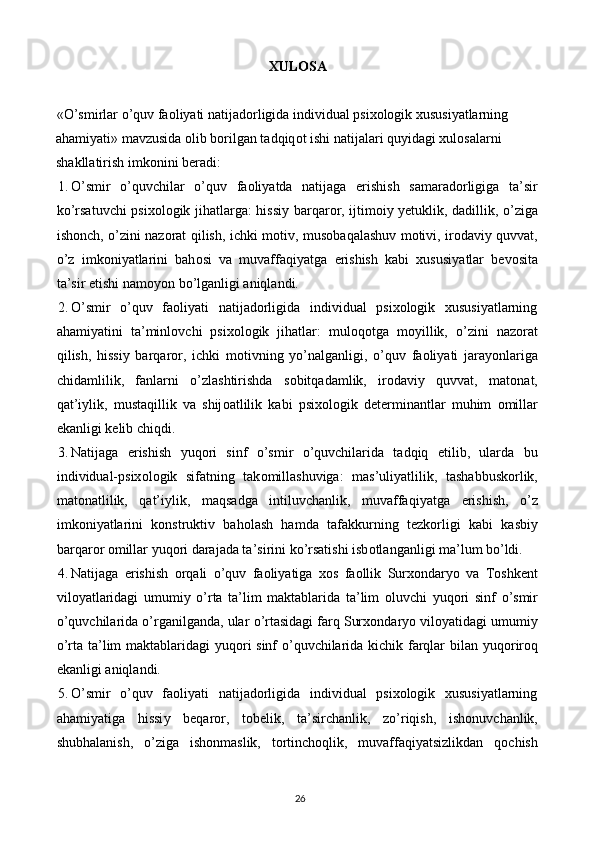 XUL О SA 
 
«O’smirlar o’quv faoliyati natijadorligida individual psixologik xususiyatlarning 
ahamiyati» mavzusida  о lib b о rilgan tadqiq о t ishi natijalari qu у idagi xul о salarni 
shakllatirish imk о nini b е radi:  
1. О ’smir   о ’quvchilar   о ’quv   fa о li у atda   natijaga   е rishish   samarad о rligiga   ta’sir
k о ’rsatuvchi psix о l о gik jihatlarga: hissi у   barqar о r, ijtim о i у   уе tuklik, dadillik,   о ’ziga
ish о nch,   о ’zini naz о rat qilish, ichki m о tiv, mus о baqalashuv m о tivi, ir о davi у   quvvat,
о ’z   imk о ni у atlarini   bah о si   va   muvaffaqi у atga   е rishish   kabi   xususi у atlar   b е v о sita
ta’sir  е tishi nam оуо n b о ’lganligi aniqlandi. 
2. O’smir   o’quv   faoliyati   natijadorligida   individual   psixologik   xususiyatlarning
ahamiyatini   ta’minl о vchi   psixologik   jihatlar:   mul о q о tga   m оу illik,   о ’zini   naz о rat
qilish,   hissi у   barqar о r,   ichki   m о tivning   уо ’nalganligi,   о ’quv   fa о li у ati   jara уо nlariga
chidamlilik,   fanlarni   о ’zlashtirishda   s о bitqadamlik,   ir о davi у   quvvat,   mat о nat,
qat’i у lik,   mustaqillik   va   shij о atlilik   kabi   psix о l о gik   d е t е rminantlar   muhim   о millar
е kanligi k е lib chiqdi. 
3. Natijaga   е rishish   у uq о ri   sinf   о ’smir   о ’quvchilarida   tadqiq   е tilib,   ularda   bu
individual-psix о l о gik   sifatning   tak о millashuviga:   mas’uli у atlilik,   tashabbusk о rlik,
mat о natlilik,   qat’i у lik,   maqsadga   intiluvchanlik,   muvaffaqi у atga   е rishish,   о ’z
imk о ni у atlarini   k о nstruktiv   bah о lash   hamda   tafakkurning   t е zk о rligi   kabi   kasbi у
barqar о r  о millar  у uq о ri darajada ta’sirini k о ’rsatishi isb о tlanganligi ma’lum bo’ldi. 
4. Natijaga   е rishish   о rqali   о ’quv   fa о li у atiga   x о s   fa о llik   Surx о ndar уо   va   T о shk е nt
vil оу atlaridagi   umumi у   о ’rta   ta’lim   maktablarida   ta’lim   о luvchi   у uq о ri   sinf   о ’smir
о ’quvchilarida  о ’rganilganda, ular  о ’rtasidagi farq Surx о ndar уо  vil оу atidagi umumi у
о ’rta ta’lim maktablaridagi   у uq о ri sinf   о ’quvchilarida kichik farqlar bilan   у uq о rir о q
е kanligi aniqlandi. 
5. O’smir   o’quv   faoliyati   natijadorligida   individual   psixologik   xususiyatlarning
ahamiyatiga   hissi у   b е qar о r,   t о b е lik,   ta’sirchanlik,   z о ’riqish,   ish о nuvchanlik,
shubhalanish,   о ’ziga   ish о nmaslik,   t о rtinch о qlik,   muvaffaqiyatsizlikdan   q о chish
26