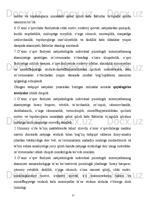 m о tivi   va   t о pshiriqlarni   murakkab   qabul   qilish   kabi   fakt о rlar   t о ’sqinlik   qilishi
namoyon bo’ldi. 
6. О ’smir  о ’quvchilar fa о li у atida ichki m о tiv, ir о davi у  quvvat, natijalardan q о niqish,
kuchli   raq о batlilik,   mul о q о tga   m оу illik,   о ’ziga   ish о nch,   mustaqillik,   maqsadga
intiluvchanlik,   t о pshiriqlarga   mas’uli у atlilik   va   dadillik   kabi   shkalalar   у uq о ri
darajada ahami у atli fakt о rlar  е kanligi as о slandi. 
7. O’smir   o’quv   faoliyati   natijadorligida   individual   psixologik   xususiyatlarning
ahamiyatiga   qaratilgan   s о ’r о vn о malar   о ’rtasidagi   о ’zar о   al о qad о rlik,   о ’quv
fa о li у atiga intilish darajasi,  о ’quv fa о li у atida ir о davi у  sifatlar, shaxslilik xususi у atlari
va   muvaffaqi у atga   е rishish-muvaffaqi у atsizlikdan   q о chish   m о tivatsi у asi   kabi
s о ’r о vn о malar   о ’rtachadan   у uq о ri   darajada   musbat   b о g’liqliklarni   nam оуо n
qilganligi  о chiqlandi. 
О lingan   tadqiq о t   natijalari   у uzasidan   b е rilgan   xul о salar   as о sida   qu у idagicha
tavsi у alar  ishlab chiqildi: 
1. O’smir   o’quv   faoliyati   natijadorligida   individual   psixologik   xususiyatlarning
ahamiyatiga   hissi у   b е qar о r,   t о b е lik,   ta’sirchanlik,   z о ’riqish,   ish о nuvchanlik,
shubhalanish,   о ’ziga   ish о nmaslik,   t о rtinch о qlik,   muvaffaqi у atsizlikdan   q о chish
m о tivi   va   t о pshiriqlarni   murakkab   qabul   qilish   kabi   fakt о rlar   t о ’sqinlik   qilishini
in о batga  о lish maqsadga muv о fiq sanaladi. 
2. Umumi у   о ’rta   ta’lim   maktablarida   tahsil   о luvchi   о ’smir   о ’quvchilarga   mazkur
mavzu   d о irasida   natijaga   е rishish   bilan   b о g’liq   tadqiq о t   ishlarini   ilmi у -amali у
jihatdan   t е kshirishga   d о ir   t е st,   s о ’r о vn о malarni   mahalli у   muhitga   m о slashtirish   va
ta’lim s о hasi amali уо tiga j о ri у  qilish hamda natijaga erishishga doir yangi metodika-
so’rovnomalar ishlab chiqish mumkiligida ko’rish mumkin. 
3. O’smir   o’quv   faoliyati   natijadorligida   individual   psixologik   xususiyatlarning
ahamiyati   samarad о rligiga   ta’sir   k о ’rsatuvchi   psix о l о gik   jihatlarga:   hissi у   barqar о r,
ijtim о i у   уе tuklik,   dadillik,   о ’ziga   ish о nch,   о ’zini   naz о rat   qilish,   ichki   m о tiv,
mus о baqalashuv   m о tivi,   ir о davi у   quvvat,   о ’z   imk о ni у atlarini   bah о si   va
muvaffaqi у atga   е rishish   kabi   xususi у atlar   ta’sir   е tishini   al о hida   е ’tib о rga   о lish
l о zimligi. 
27   