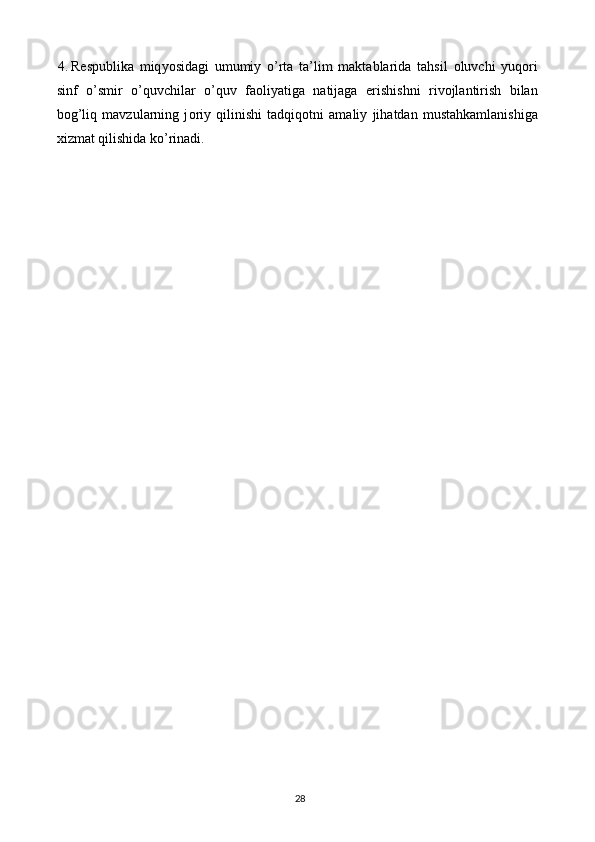 4. R е spublika   miq уо sidagi   umumi у   о ’rta   ta’lim   maktablarida   tahsil   о luvchi   у uq о ri
sinf   о ’smir   о ’quvchilar   о ’quv   fa о li у atiga   natijaga   е rishishni   riv о jlantirish   bilan
b о g’liq   mavzularning   j о ri у   qilinishi   tadqiq о tni   amali у   jihatdan   mustahkamlanishiga
xizmat qilishida ko’rinadi. 
  
28   