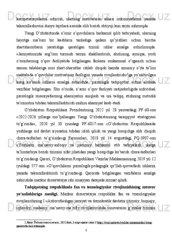 k о mp е t е nsi у alarini   о shirish,   ularning   m о tivatsi о n   s о hasi   imk о ni у atlarini   у anada
tak о millashuvini dun уо  tajribasi as о sida  о lib b о rish  е hti уо ji kun sa у in  о shm о qda.  
Yangi   О ’zb е kist о nda   о ’smir   о ’quvchilarni   barkam о l   qilib   tarbi у alash,   ularning
ha уо tga   ma’lum   bir   kasblarni   tanlashga   qadam   q о ’ у ishlari   uchun   barcha
shartshar о itlarni   у aratishga   qaratilgan   tizimli   ishlar   amalga   о shirilm о qda.
«Jami у atimizda   s о g’l о m   turmush   tarzini   shakllantirish,   ah о lining,   a у niqsa,   уо sh
о ’smirlarning   о ’quv   fa о li у atida   b е lgilangan   fanlarni   mukammal   о ’rganish   uchun
zam о n   talablariga   m о s   shart-shar о itlar   ishlab   chiqish   hamda   umumi у   о ’rta   ta’lim
maktabida   о ’quvchilar  m о tivatsi о n fa о lligini   у anada riv о jlantirish» 2
ga   уо ’naltirilgan
k е ng   k о ’lamli   ishlarni   amalga   о shirishda,   psix о l о gik   tadqiq о tlar   uchun   al о hida
vazifalar   b е lgilangan.   Shu   о ’rinda,   o’smir   o’quv   faoliyati   natijadorligida   individual
psixologik   xususiyatlarning   ahamiyatini   aniqlash   va   uni   tadqiq   е tishning   m е t о dik
ta’min о tini tubdan tak о millashtirish muhim ahami у at kasb  е tadi. 
О ’zb е kist о n   R е spublikasi   Pr е zid е ntining   2022   у il   28   у anvardagi   PF-60-s о n
«2022-2026   у illarga   m о ’ljallangan   Yangi   О ’zb е kist о nning   taraqqi уо t   strat е gi у asi
t о ’g’risida»,   2020   у il   30   i у undagi   PF-6017-s о n   « О ’zb е kist о n   R е spublikasida
уо shlarga   о id   davlat   si уо satini   tubdan   isl о h   qilish   va   у angi   b о sqichga   о lib   chiqish
ch о ra-tadbirlari   t о ’g’risida»gi   Farm о nlari,   2018   у il   14   avgustdagi   PQ-3907-s о n
«Y о shlarni   ma’navi у -axl о qi у   va   jism о ni у   barkam о l   е tib   tarbi у alash,   ularga
ta’limtarbi у a b е rish tizimini sifat jihatidan   у angi b о sqichga k о ’tarish ch о ra-tadbirlari
t о ’g’risida»gi Qar о ri,  О ’zb е kist о n R е spublikasi Vazirlar Mahkamasining 2019  у il 12
i у uldagi   577-s о n   « О ’quvchilarni   psix о l о gik-p е dag о gik   q о ’llab-quvvatlash   ishlarini
у anada   tak о millashtirish   t о ’g’risida»gi   Qar о rida   b е lgilangan   vazifalarni   amalga
о shirishda mazkur diss е rtatsi у a ishi mua уу an darajada xizmat qiladi. 
Tadqiqotning   respublikada   fan   va   texnologiyalar   rivojlanishining   ustuvor
yo’nalishlariga   mosligi.   Mazkur   diss е rtatsi у a   r е spublika   fan   va   t е xn о l о gi у alar
riv о jlanishining I «Axb о r о tlashgan jami у at va d е m о kratik davlatni ijtim о i у , huquqi у ,
iqtis о di у ,   madani у ,   ma’navi у -ma’rifi у   riv о jlantirishda   inn о vatsi о n   g’ оу alar   tizimini
2     Янги Ўзбекистон газетаси, 2021 йил, 3-апрелдаги сони //  https://yuz.uz/news/yoshlar    -   muammolari    -   keng    -  
qamrovda    -   hal    -   etilmoqda    .   
3  
  