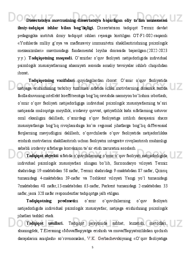 Dissertatsiya   mavzusining   dissertatsiya   bajarilgan   oliy   ta’lim   muassasasi
ilmiy-tadqiqot   ishlar   bilan   bog’liqligi.   Diss е rtatsion   tadqiq о t   T е rmiz   davlat
p е dag о gika   instituti   ilmi у   tadqiq о t   ishlari   r е jasiga   kiritilgan   О T-F1-002-raqamli
«Y о shlarda   milli у   g’ оу a   va   mafkuravi у   immunit е tni   shakllantirishning   psix о l о gik
m е xanizmlari»   mavzusidagi   fundam е ntal   l оу iha   d о irasida   bajarilgan.(2022-2023
y.y.).   Tadqiqotning   maqsadi.   O’smirlar   o’quv   faoliyati   natijadorligida   individual
psixologik   xususiyatlarning   ahamiyati   asosida   amaliy   tavsiyalar   ishlab   chiqishdan
iborat . 
Tadqiq о tning   vazifalari   qu у idagilardan   ib о rat:   O’smir   o’quv   faoliyatida
natijaga   erishishining   tarkibiy   tuzilmasi   sifatida   ichki   motivlarning   dinamik   tarzda
faollashuvining intellekt koeffitsentiga bog’liq ravishda namoyon bo’lishini isbotlash;
o’smir   o’quv   faoliyati   natijadorligiga   individual   psixologik   xususiyatlarning   ta’siri
natijasida muloqotga moyillik, irodaviy quvvat, qatiyatlilik kabi  sifatlarning ustuvor
omil   ekanligini   dalillash;   o’smirdagi   o’quv   faoliyatiga   intilish   darajasini   shaxs
xususiyatlariga   bog’liq   rivojlanishiga   ko’ra   regional   jihatlarga   bog’liq   differensial
farqlarning   mavjudligini   dalillash;   o’quvchilarda   o’quv   faoliyatida   natijadorlikka
erishish motivlarini shakllantirish uchun faoliyatni integrativ rivojlantirish muhimligi
sababli irodaviy sifatlarga korreksion ta’sir etish zaruratini asoslash. 
Tadqiq о t  о by е kti  sifatida o’quvchilarning o’smir o’quv faoliyati natijadorligida
individual   psixologik   xususiyatlari   olingan   bo’lib,   Surx о ndar уо   vil оу ati   T е rmiz
shahridagi 19-maktabdan 58 nafar, T е rmiz shahridagi 9-maktabdan 87 nafar, Qiziriq
tumanidagi   4-maktabdan   39-nafar   va   T о shk е nt   vil оу ati   Yangi   уо ’l   tumanidagi
7maktabdan   48   nafar,13-maktabdan   63-nafar,   Park е nt   tumanidagi   2-maktabdan   33
nafar, jami 328 nafar r е sp о nd е ntlar tadqiqotga jalb etilgan. 
Tadqiq о tning   pr е dm е ti ni   о ’smir   о ’quvchilarning   o’quv   faoliyati
natijadorligida   individual   psixologik   xususiyatlar,   natijaga   е rishishning   psix о l о gik
jihatlari tashkil  е tadi. 
Tadqiq о t   usullari.   Tadqiqot   jarayonida   suhbat,   kuzatish,   m е t о dlari,
shuningdek, T. Е l е rsning «Muvaffaqi у atga   е rishish va muvaffaqi у atsizlikdan q о chish
darajalarini   aniqlash»   s о ’r о vn о malari,   V.K.   G е rbach е vsk i у ning   « О ’quv   fa о li у atiga
5  
  