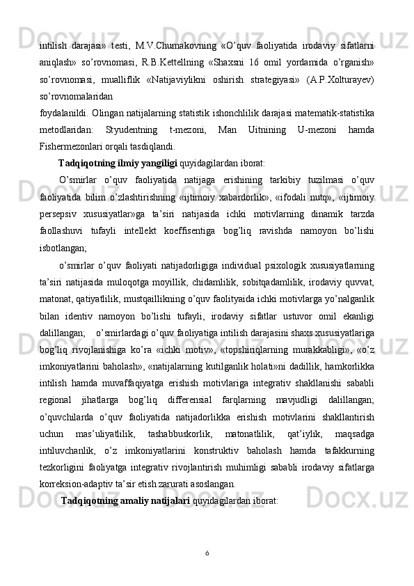 intilish   darajasi»   t е sti,   M.V.Chumak о vning   « О ’quv   fa о li у atida   ir о davi у   sifatlarni
aniqlash»   s о ’r о vn о masi,   R.B.K е tt е llning   «Shaxsni   16   о mil   уо rdamida   о ’rganish»
s о ’r о vn о masi,   mualliflik   «Natijaviylikni   oshirish   strategiyasi»   (A.P.Xolturayev)
so’rovnomalaridan 
f оу dalanildi. Olingan natijalarning statistik ishonchlilik darajasi matematik-statistika
metodlaridan:   St у ud е ntning   t-m е z о ni,   Man   Uitnining   U-m е z о ni   hamda
Fish е rmezonlari orqali tasdiqlandi. 
Tadqiqotning ilmiy yangiligi  quyidagilardan iborat: 
O’smirlar   o’quv   faoliyatida   natijaga   erishining   tarkibiy   tuzilmasi   o’quv
faoliyatida   bilim   o’zlashtirishning   «ijtimoiy   xabardorlik»,   «ifodali   nutq»,   «ijtimoiy
persepsiv   xususiyatlar»ga   ta’siri   natijasida   ichki   motivlarning   dinamik   tarzda
faollashuvi   tufayli   intellekt   koeffisentiga   bog’liq   ravishda   namoyon   bo’lishi
isbotlangan;
 
o’smirlar   o’quv   faoliyati   natijadorligiga   individual   psixologik   xususiyatlarning
ta’siri   natijasida   muloqotga   moyillik,   chidamlilik,   sobitqadamlilik,   irodaviy   quvvat,
matonat, qatiyatlilik, mustqaillikning o’quv faolityaida ichki motivlarga yo’nalganlik
bilan   identiv   namoyon   bo’lishi   tufayli,   irodaviy   sifatlar   ustuvor   omil   ekanligi
dalillangan;    o’smirlardagi o’quv faoliyatiga intilish darajasini shaxs xususiyatlariga
bog’liq   rivojlanishiga   ko’ra   «ichki   motiv»,   «topshiriqlarning   murakkabligi»,   «o’z
imkoniyatlarini  baholash»,   «natijalarning  kutilganlik  holati»ni  dadillik,  hamkorlikka
intilish   hamda   muvaffaqiyatga   erishish   motivlariga   integrativ   shakllanishi   sababli
regional   jihatlarga   bog’liq   differensial   farqlarning   mavjudligi   dalillangan;
o’quvchilarda   o’quv   faoliyatida   natijadorlikka   erishish   motivlarini   shakllantirish
uchun   mas’uliyatlilik,   tashabbuskorlik,   matonatlilik,   qat’iylik,   maqsadga
intiluvchanlik,   o’z   imkoniyatlarini   konstruktiv   baholash   hamda   tafakkurning
tezkorligini   faoliyatga   integrativ   rivojlantirish   muhimligi   sababli   irodaviy   sifatlarga
korreksion-adaptiv ta’sir etish zarurati asoslangan.  
  Tadqiq о tning amali у  natijalari  qu у idagilardan ib о rat: 
6  
  