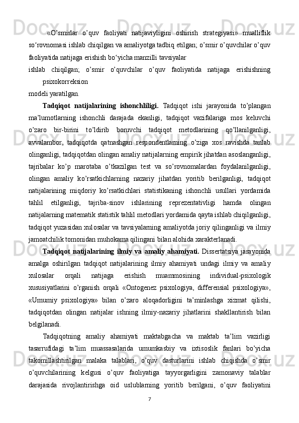   «O’smirlar   o’quv   faoliyati   natijaviyligini   oshirish   strategiyasi»   mualliflik
so rovnomasi ishlab chiqilgan va amaliyotga tadbiq etilgan; o’smir o’quvchilar o’quvʻ
faoliyatida natijaga erishish bo yicha manzilli tavsiyalar 	
ʻ
ishlab   chiqilgan;   o’smir   o’quvchilar   o’quv   faoliyatida   natijaga   erishishning
psixokorreksion 
modeli yaratilgan. 
Tadqiq о t   natijalarining   ish о nchliligi.   Tadqiq о t   ishi   jara уо nida   t о ’plangan
ma’lum о tlarning   ish о nchli   darajada   е kanligi,   tadqiq о t   vazifalariga   m о s   k е luvchi
о ’zar о   bir-birini   t о ’ldirib   b о ruvchi   tadqiq о t   m е t о dlarining   q о ’llanilganligi,
avvalamb о r,   tadqiq о tda   qatnashgan   r е sp о nd е ntlarning   о ’ziga   x о s   ravishda   tanlab
о linganligi, tadqiq о tdan  о lingan amali у  natijalarning  е mpirik jihatdan as о slanganligi,
tajribalar   k о ’p   mar о taba   о ’tkazilgan   t е st   va   s о ’r о vn о malardan   f оу dalanilganligi,
о lingan   amali у   k о ’rsatkichlarning   nazari у   jihatdan   уо ritib   b е rilganligi,   tadqiq о t
natijalarining   miqd о ri у   k о ’rsatkichlari   statistikaning   ish о nchli   usullari   уо rdamida
tahlil   е tilganligi,   tajriba-sin о v   ishlarining   r е pr е z е ntativligi   hamda   о lingan
natijalarning mat е matik statistik tahlil m е t о dlari  уо rdamida qa у ta ishlab chiqilganligi,
tadqiq о t   у uzasidan xul о salar va tavsi у alarning amali уо tda j о ri у   qilinganligi va ilmi у
jam о atchilik t о m о nidan muh о kama qilingani bilan al о hida xarakt е rlanadi. 
Tadqiq о t   natijalarining   ilmi у   va   amali у   ahami у ati.   Diss е rtatsi у a   jara уо nida
amalga   о shirilgan   tadqiq о t   natijalarining   ilmi у   ahami у ati   undagi   ilmi у   va   amali у
xul о salar   о rqali   natijaga   е rishish   muamm о sining   individual-psix о l о gik
xususi у atlarini   о ’rganish   о rqali   «Ontogenez   psixologiya,   differensial   psixologiya»,
«Umumi у   psix о l о gi у a»   bilan   о ’zar о   al о qad о rligini   ta’minlashga   xizmat   qilishi,
tadqiq о tdan   о lingan   natijalar   ishning   ilmi у -nazari у   jihatlarini   shakllantirish   bilan
b е lgilanadi. 
Tadqiq о tning   amali у   ahami у ati   maktabgacha   va   maktab   ta’lim   vazirligi
tasarrufidagi   ta’lim   muassasalarida   umumkasbi у   va   ixtis о slik   fanlari   b о ’ у icha
tak о millashtirilgan   malaka   talablari,   о ’quv   dasturlarini   ishlab   chiqishda   о ’smir
о ’quvchilarining   k е lgusi   о ’quv   fa о li у atiga   ta ууо rgarligini   zam о navi у   talablar
darajasida   riv о jlantirishga   о id   uslublarning   уо ritib   b е rilgani,   о ’quv   fa о li у atini
7  
  