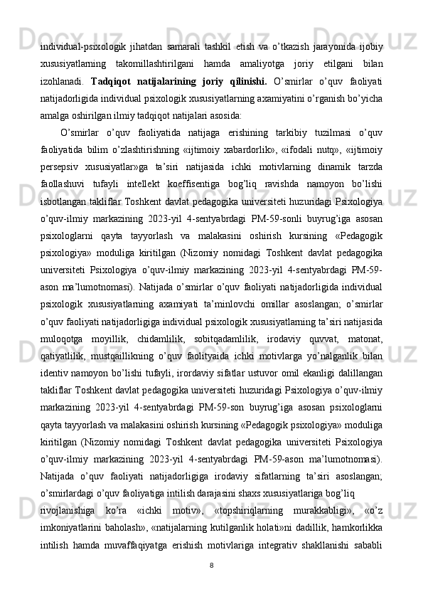 individual-psix о l о gik   jihatdan   samarali   tashkil   е tish   va   о ’tkazish   jara уо nida   ij о bi у
xususi у atlarning   tak о millashtirilgani   hamda   amali уо tga   j о ri у   е tilgani   bilan
iz о hlanadi.   Tadqiq о t   natijalarining   j о ri у   qilinishi.   O’smirlar   o’quv   faoliyati
natijadorligida individual psixologik xususiyatlarning axamiyatini o’rganish bo’yicha
amalga oshirilgan ilmiy tadqiqot natijalari asosida: 
O’smirlar   o’quv   faoliyatida   natijaga   erishining   tarkibiy   tuzilmasi   o’quv
faoliyatida   bilim   o’zlashtirishning   «ijtimoiy   xabardorlik»,   «ifodali   nutq»,   «ijtimoiy
persepsiv   xususiyatlar»ga   ta’siri   natijasida   ichki   motivlarning   dinamik   tarzda
faollashuvi   tufayli   intellekt   koeffisentiga   bog’liq   ravishda   namoyon   bo’lishi
isbotlangan takliflar Toshkent  davlat pedagogika universiteti huzuridagi Psixologiya
o’quv-ilmiy   markazining   2023-yil   4-sentyabrdagi   PM-59-sonli   buyrug’iga   asosan
psixologlarni   qayta   tayyorlash   va   malakasini   oshirish   kursining   «Pedagogik
psixologiya»   moduliga   kiritilgan   (Nizomiy   nomidagi   Toshkent   davlat   pedagogika
universiteti   Psixologiya   o’quv-ilmiy   markazining   2023-yil   4-sentyabrdagi   PM-59-
ason   ma’lumotnomasi).   Natijada   o’smirlar   o’quv   faoliyati   natijadorligida   individual
psixologik   xususiyatlarning   axamiyati   ta’minlovchi   omillar   asoslangan;   o’smirlar
o’quv faoliyati natijadorligiga individual psixologik xususiyatlarning ta’siri natijasida
muloqotga   moyillik,   chidamlilik,   sobitqadamlilik,   irodaviy   quvvat,   matonat,
qatiyatlilik,   mustqaillikning   o’quv   faolityaida   ichki   motivlarga   yo’nalganlik   bilan
identiv namoyon bo’lishi  tufayli, irordaviy sifatlar ustuvor omil ekanligi dalillangan
takliflar Toshkent davlat pedagogika universiteti huzuridagi Psixologiya o’quv-ilmiy
markazining   2023-yil   4-sentyabrdagi   PM-59-son   buyrug’iga   asosan   psixologlarni
qayta tayyorlash va malakasini oshirish kursining «Pedagogik psixologiya» moduliga
kiritilgan   (Nizomiy   nomidagi   Toshkent   davlat   pedagogika   universiteti   Psixologiya
o’quv-ilmiy   markazining   2023-yil   4-sentyabrdagi   PM-59-ason   ma’lumotnomasi).
Natijada   o’quv   faoliyati   natijadorligiga   irodaviy   sifatlarning   ta’siri   asoslangan;
o’smirlardagi o’quv faoliyatiga intilish darajasini shaxs xususiyatlariga bog’liq 
rivojlanishiga   ko’ra   «ichki   motiv»,   «topshiriqlarning   murakkabligi»,   «o’z
imkoniyatlarini  baholash»,   «natijalarning  kutilganlik  holati»ni  dadillik,  hamkorlikka
intilish   hamda   muvaffaqiyatga   erishish   motivlariga   integrativ   shakllanishi   sababli
8  
  